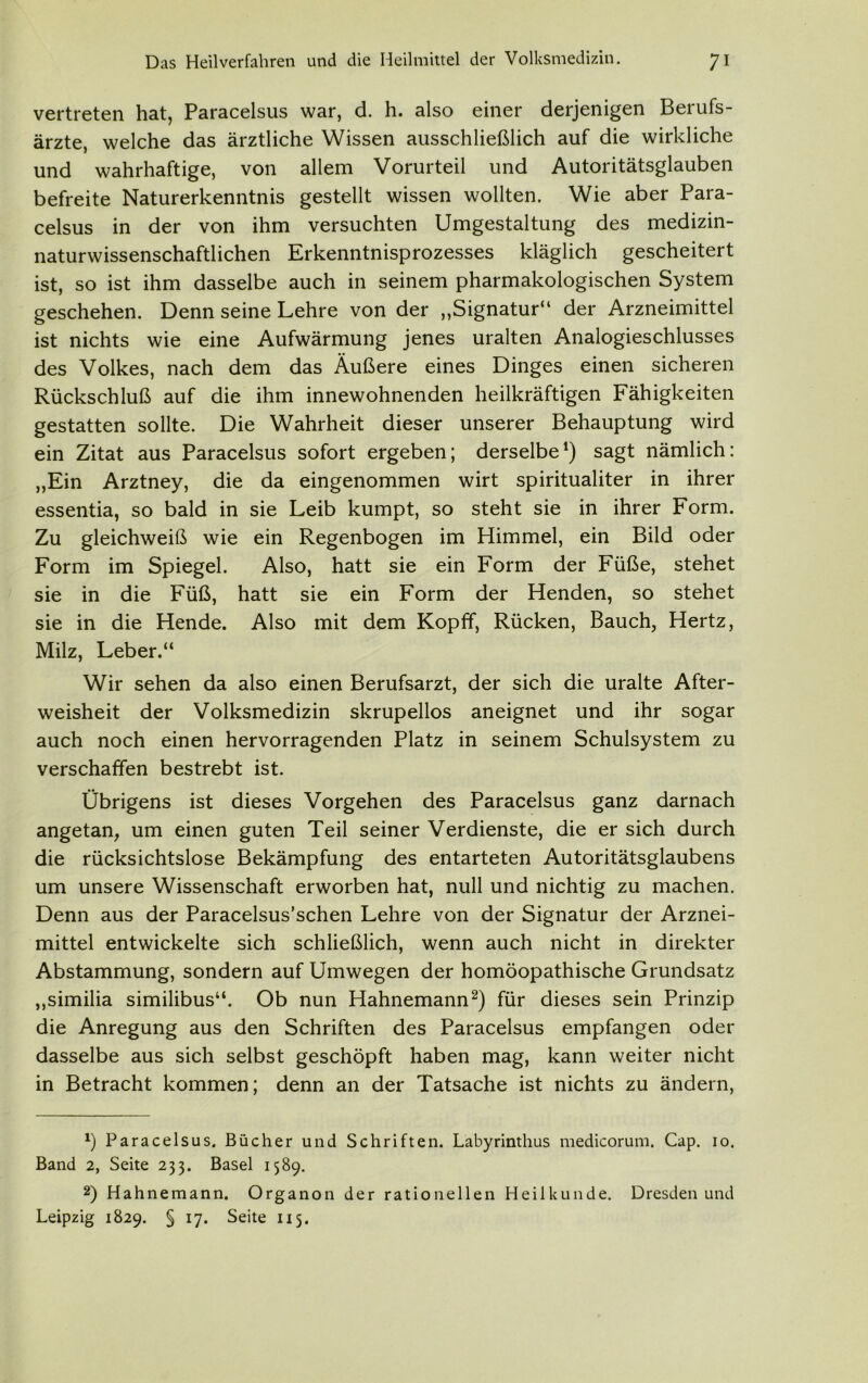 vertreten hat, Paracelsus war, d. h. also einer derjenigen Berufs- ärzte, welche das ärztliche Wissen ausschließlich auf die wirkliche und wahrhaftige, von allem Vorurteil und Autoritätsglauben befreite Naturerkenntnis gestellt wissen wollten. Wie aber Para- celsus in der von ihm versuchten Umgestaltung des medizin- naturwissenschaftlichen Erkenntnisprozesses kläglich gescheitert ist, so ist ihm dasselbe auch in seinem pharmakologischen System geschehen. Denn seine Lehre von der „Signatur“ der Arzneimittel ist nichts wie eine Aufwärmung jenes uralten Analogieschlusses des Volkes, nach dem das Äußere eines Dinges einen sicheren Rückschluß auf die ihm innewohnenden heilkräftigen Fähigkeiten gestatten sollte. Die Wahrheit dieser unserer Behauptung wird ein Zitat aus Paracelsus sofort ergeben; derselbe1) sagt nämlich: „Ein Arztney, die da eingenommen wirt spiritualiter in ihrer essentia, so bald in sie Leib kumpt, so steht sie in ihrer Form. Zu gleichweiß wie ein Regenbogen im Himmel, ein Bild oder Form im Spiegel. Also, hatt sie ein Form der Füße, stehet sie in die Füß, hatt sie ein Form der Henden, so stehet sie in die Hende. Also mit dem Kopff, Rücken, Bauch, Hertz, Milz, Leber.“ Wir sehen da also einen Berufsarzt, der sich die uralte After- weisheit der Volksmedizin skrupellos aneignet und ihr sogar auch noch einen hervorragenden Platz in seinem Schulsystem zu verschaffen bestrebt ist. Übrigens ist dieses Vorgehen des Paracelsus ganz darnach angetan, um einen guten Teil seiner Verdienste, die er sich durch die rücksichtslose Bekämpfung des entarteten Autoritätsglaubens um unsere Wissenschaft erworben hat, null und nichtig zu machen. Denn aus der Paracelsus’schen Lehre von der Signatur der Arznei- mittel entwickelte sich schließlich, wenn auch nicht in direkter Abstammung, sondern auf Umwegen der homöopathische Grundsatz „similia similibus“. Ob nun Hahnemann2) für dieses sein Prinzip die Anregung aus den Schriften des Paracelsus empfangen oder dasselbe aus sich selbst geschöpft haben mag, kann weiter nicht in Betracht kommen; denn an der Tatsache ist nichts zu ändern, *) Paracelsus. Bücher und Schriften. Labyrinthus medicorum. Cap. 10. Band 2, Seite 233. Basel 1589. 2) Hahnemann. Organon der rationellen Heilkunde. Dresden und Leipzig 1829. § 17. Seite 115.