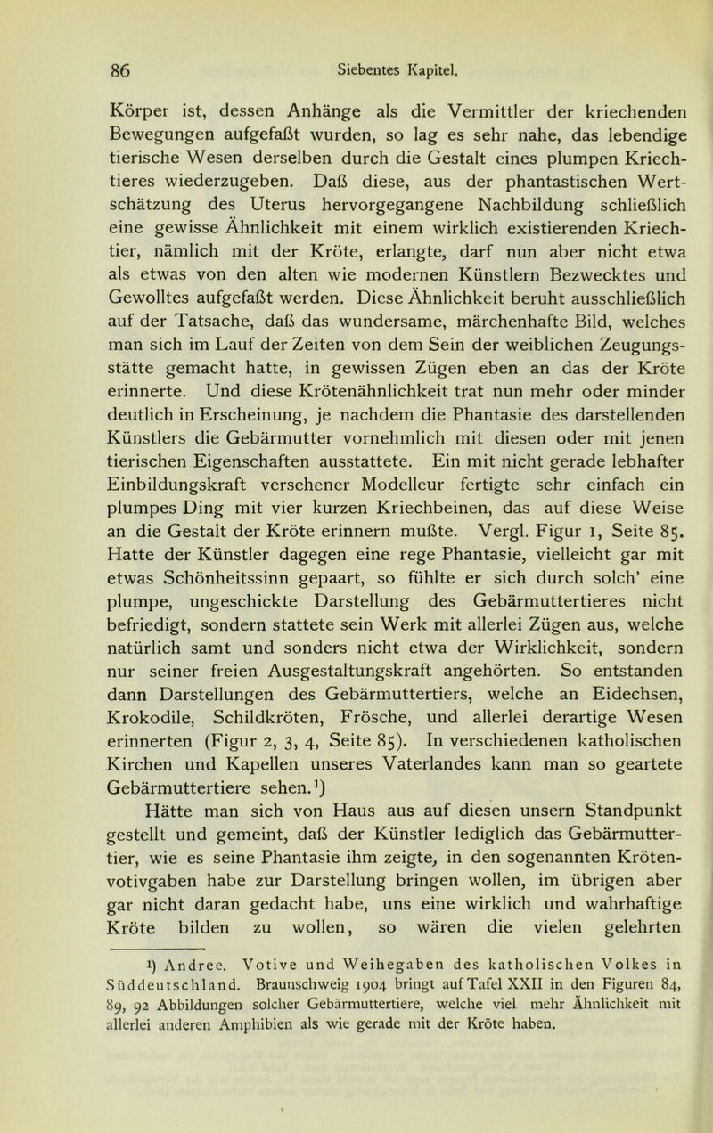 Körper ist, dessen Anhänge als die Vermittler der kriechenden Bewegungen aufgefaßt wurden, so lag es sehr nahe, das lebendige tierische Wesen derselben durch die Gestalt eines plumpen Kriech- tieres wiederzugeben. Daß diese, aus der phantastischen Wert- schätzung des Uterus hervorgegangene Nachbildung schließlich eine gewisse Ähnlichkeit mit einem wirklich existierenden Kriech- tier, nämlich mit der Kröte, erlangte, darf nun aber nicht etwa als etwas von den alten wie modernen Künstlern Bezwecktes und Gewolltes aufgefaßt werden. Diese Ähnlichkeit beruht ausschließlich auf der Tatsache, daß das wundersame, märchenhafte Bild, welches man sich im Lauf der Zeiten von dem Sein der weiblichen Zeugungs- stätte gemacht hatte, in gewissen Zügen eben an das der Kröte erinnerte. Und diese Krötenähnlichkeit trat nun mehr oder minder deutlich in Erscheinung, je nachdem die Phantasie des darstellenden Künstlers die Gebärmutter vornehmlich mit diesen oder mit jenen tierischen Eigenschaften ausstattete. Ein mit nicht gerade lebhafter Einbildungskraft versehener Modelleur fertigte sehr einfach ein plumpes Ding mit vier kurzen Kriechbeinen, das auf diese Weise an die Gestalt der Kröte erinnern mußte. Vergl. Figur i, Seite 85. Hatte der Künstler dagegen eine rege Phantasie, vielleicht gar mit etwas Schönheitssinn gepaart, so fühlte er sich durch solch’ eine plumpe, ungeschickte Darstellung des Gebärmuttertieres nicht befriedigt, sondern stattete sein Werk mit allerlei Zügen aus, welche natürlich samt und sonders nicht etwa der Wirklichkeit, sondern nur seiner freien Ausgestaltungskraft angehörten. So entstanden dann Darstellungen des Gebärmuttertiers, welche an Eidechsen, Krokodile, Schildkröten, Frösche, und allerlei derartige Wesen erinnerten (Figur 2, 3, 4, Seite 85). In verschiedenen katholischen Kirchen und Kapellen unseres Vaterlandes kann man so geartete Gebärmuttertiere sehen.1) Hätte man sich von Haus aus auf diesen unsern Standpunkt gestellt und gemeint, daß der Künstler lediglich das Gebärmutter- tier, wie es seine Phantasie ihm zeigte, in den sogenannten Kröten- votivgaben habe zur Darstellung bringen wollen, im übrigen aber gar nicht daran gedacht habe, uns eine wirklich und wahrhaftige Kröte bilden zu wollen, so wären die vielen gelehrten l) Andree. Votive und Weihegaben des katholischen Volkes in Süddeutschland. Braunschweig 1904 bringt auf Tafel XXII in den Figuren 84, 89, 92 Abbildungen solcher Gebärmuttertiere, welche viel mehr Ähnlichkeit mit allerlei anderen Amphibien als wie gerade mit der Kröte haben.