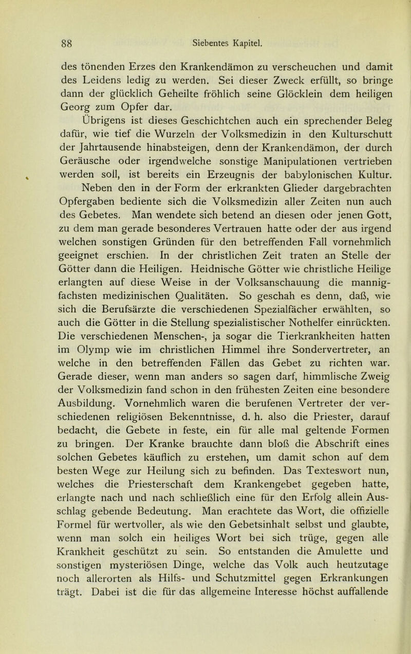 des tönenden Erzes den Krankendämon zu verscheuchen und damit des Leidens ledig zu werden. Sei dieser Zweck erfüllt, so bringe dann der glücklich Geheilte fröhlich seine Glöcklein dem heiligen Georg zum Opfer dar. Übrigens ist dieses Geschichtchen auch ein sprechender Beleg dafür, wie tief die Wurzeln der Volksmedizin in den Kulturschutt der Jahrtausende hinabsteigen, denn der Krankendämon, der durch Geräusche oder irgendwelche sonstige Manipulationen vertrieben werden soll, ist bereits ein Erzeugnis der babylonischen Kultur. Neben den in der Form der erkrankten Glieder dargebrachten Opfergaben bediente sich die Volksmedizin aller Zeiten nun auch des Gebetes. Man wendete sich betend an diesen oder jenen Gott, zu dem man gerade besonderes Vertrauen hatte oder der aus irgend welchen sonstigen Gründen für den betreffenden Fall vornehmlich geeignet erschien. In der christlichen Zeit traten an Stelle der Götter dann die Heiligen. Heidnische Götter wie christliche Heilige erlangten auf diese Weise in der Volksanschauung die mannig- fachsten medizinischen Qualitäten. So geschah es denn, daß, wie sich die Berufsärzte die verschiedenen Spezialfächer erwählten, so auch die Götter in die Stellung spezialistischer Nothelfer einrückten. Die verschiedenen Menschen-, ja sogar die Tierkrankheiten hatten im Olymp wie im christlichen Himmel ihre Sondervertreter, an welche in den betreffenden Fällen das Gebet zu richten war. Gerade dieser, wenn man anders so sagen darf, himmlische Zweig der Volksmedizin fand schon in den frühesten Zeiten eine besondere Ausbildung. Vornehmlich waren die berufenen Vertreter der ver- schiedenen religiösen Bekenntnisse, d. h. also die Priester, darauf bedacht, die Gebete in feste, ein für alle mal geltende Formen zu bringen. Der Kranke brauchte dann bloß die Abschrift eines solchen Gebetes käuflich zu erstehen, um damit schon auf dem besten Wege zur Heilung sich zu befinden. Das Texteswort nun, welches die Priesterschaft dem Krankengebet gegeben hatte, erlangte nach und nach schließlich eine für den Erfolg allein Aus- schlag gebende Bedeutung. Man erachtete das Wort, die offizielle Formel für wertvoller, als wie den Gebetsinhalt selbst und glaubte, wenn man solch ein heiliges Wort bei sich trüge, gegen alle Krankheit geschützt zu sein. So entstanden die Amulette und sonstigen mysteriösen Dinge, welche das Volk auch heutzutage noch allerorten als Hilfs- und Schutzmittel gegen Erkrankungen trägt. Dabei ist die für das allgemeine Interesse höchst auffallende