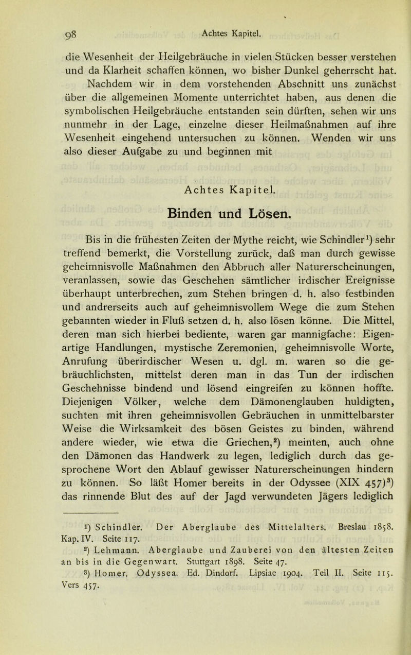 die Wesenheit der Heilgebräuche in vielen Stücken besser verstehen und da Klarheit schaffen können, wo bisher Dunkel geherrscht hat. Nachdem wir in dem vorstehenden Abschnitt uns zunächst über die allgemeinen Momente unterrichtet haben, aus denen die symbolischen Heilgebräuche entstanden sein dürften, sehen wir uns nunmehr in der Lage, einzelne dieser Heilmaßnahmen auf ihre Wesenheit eingehend untersuchen zu können. Wenden wir uns also dieser Aufgabe zu und beginnen mit Achtes Kapitel. Binden und Lösen. Bis in die frühesten Zeiten der Mythe reicht, wie Schindler1) sehr treffend bemerkt, die Vorstellung zurück, daß man durch gewisse geheimnisvolle Maßnahmen den Abbruch aller Naturerscheinungen, veranlassen, sowie das Geschehen sämtlicher irdischer Ereignisse überhaupt unterbrechen, zum Stehen bringen d. h. also festbinden und andrerseits auch auf geheimnisvollem Wege die zum Stehen gebannten wieder in Fluß setzen d. h. also lösen könne. Die Mittel, deren man sich hierbei bediente, waren gar mannigfache: Eigen- artige Handlungen, mystische Zeremonien, geheimnisvolle Worte, Anrufung überirdischer Wesen u. dgl. m. waren so die ge- bräuchlichsten, mittelst deren man in das Tun der irdischen Geschehnisse bindend und lösend eingreifen zu können hoffte. Diejenigen Völker, welche dem Dämonenglauben huldigten, suchten mit ihren geheimnisvollen Gebräuchen in unmittelbarster Weise die Wirksamkeit des bösen Geistes zu binden, während andere wieder, wie etwa die Griechen,2 3) meinten, auch ohne den Dämonen das Handwerk zu legen, lediglich durch das ge- sprochene Wort den Ablauf gewisser Naturerscheinungen hindern zu können. So läßt Homer bereits in der Odyssee (XIX 457)s) das rinnende Blut des auf der Jagd verwundeten Jägers lediglich 1) Schindler. Der Aberglaube des Mittelalters. Breslau 1858. Kap. IV. Seite 117. 2) Lehmann. Aberglaube und Zauberei von den ältesten Zeiten an bis in die Gegenwart. Stuttgart 1898. Seite 47. 3) Homer. Odyssea. Ed. Dindorf. Lipsiae 1904. Teil II. Seite 115. Vers 457.