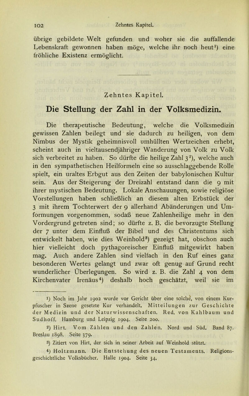 übrige gebildete Welt gefunden und woher sie die auffallende Lebenskraft gewonnen haben möge, welche ihr noch heut1) eine fröhliche Existenz ermöglicht. Zehntes Kapitel. Die Stellung der Zahl in der Volksmedizin. Die therapeutische Bedeutung, welche die Volksmedizin gewissen Zahlen beilegt und sie dadurch zu heiligen, von dem Nimbus der Mystik geheimnisvoll umhüllten Wertzeichen erhebt, scheint auch in vieltausendjähriger Wanderung von Volk zu Volk sich verbreitet zu haben. So dürfte die heilige Zahl 32), welche auch in den sympathetischen Heilformeln eine so ausschlaggebende Rolle spielt, ein uraltes Erbgut aus den Zeiten der babylonischen Kultur sein. Aus der Steigerung der Dreizahl entstand dann die 9 mit ihrer mystischen Bedeutung. Lokale Anschauungen, sowie religiöse Vorstellungen haben schließlich an diesem alten Erbstück der 3 mit ihrem Tochterwert der 9 allerhand Abänderungen und Um- formungen vorgenommen, sodaß neue Zahlenheilige mehr in den Vordergrund getreten sind; so dürfte z. B. die bevorzugte Stellung der 7 unter dem Einfluß der Bibel und des Christentums sich entwickelt haben, wie dies Weinhold3) gezeigt hat, obschon auch hier vielleicht doch pythagoreischer Einfluß mitgewirkt haben mag. Auch andere Zahlen sind vielfach in den Ruf eines ganz besonderen Wertes gelangt und zwar oft genug auf Grund recht wunderlicher Überlegungen. So wird z. B. die Zahl 4 von dem Kirchenvater Irenäus4) deshalb hoch geschätzt, weil sie im 1) Noch im Jahr 1902 wurde vor Gericht über eine solche, von einem Kur- pfuscher in Szene gesetzte Kur verhandelt. Mitteilungen zur Geschichte der Medizin und der Naturwissenschaften. Red. von Kahlbaum und Sudhoff. Hamburg und Leipzig 1904. Seite 200. 2) Hirt. Vom Zählen und den Zahlen. Nord und Süd. Band 87. Breslau 1898. Seite 379. 3) Zitiert von Hirt, der sich in seiner Arbeit auf Weinhold stützt. 4) Holtzmann. Die Entstehung des neuen Testaments. Religions- geschichtliche Volksbücher. Halle 1904. Seite 34.