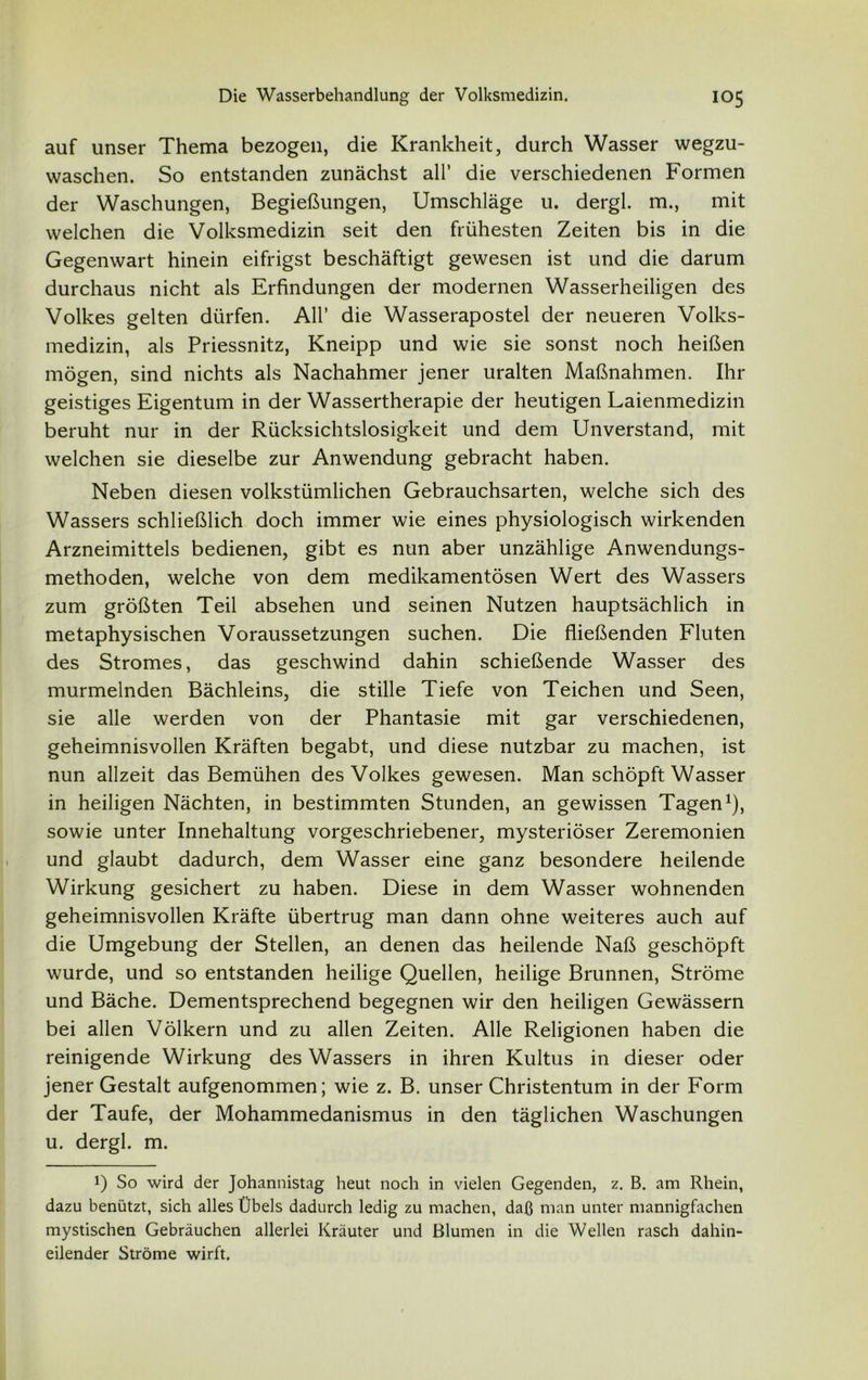 auf unser Thema bezogen, die Krankheit, durch Wasser wegzu- waschen. So entstanden zunächst all’ die verschiedenen Formen der Waschungen, Begießungen, Umschläge u. dergl. m., mit welchen die Volksmedizin seit den frühesten Zeiten bis in die Gegenwart hinein eitrigst beschäftigt gewesen ist und die darum durchaus nicht als Erfindungen der modernen Wasserheiligen des Volkes gelten dürfen. All’ die Wasserapostel der neueren Volks- medizin, als Priessnitz, Kneipp und wie sie sonst noch heißen mögen, sind nichts als Nachahmer jener uralten Maßnahmen. Ihr geistiges Eigentum in der Wassertherapie der heutigen Laienmedizin beruht nur in der Rücksichtslosigkeit und dem Unverstand, mit welchen sie dieselbe zur Anwendung gebracht haben. Neben diesen volkstümlichen Gebrauchsarten, welche sich des Wassers schließlich doch immer wie eines physiologisch wirkenden Arzneimittels bedienen, gibt es nun aber unzählige Anwendungs- methoden, welche von dem medikamentösen Wert des Wassers zum größten Teil absehen und seinen Nutzen hauptsächlich in metaphysischen Voraussetzungen suchen. Die fließenden Fluten des Stromes, das geschwind dahin schießende Wasser des murmelnden Bächleins, die stille Tiefe von Teichen und Seen, sie alle werden von der Phantasie mit gar verschiedenen, geheimnisvollen Kräften begabt, und diese nutzbar zu machen, ist nun allzeit das Bemühen des Volkes gewesen. Man schöpft Wasser in heiligen Nächten, in bestimmten Stunden, an gewissen Tagen1), sowie unter Innehaltung vorgeschriebener, mysteriöser Zeremonien und glaubt dadurch, dem Wasser eine ganz besondere heilende Wirkung gesichert zu haben. Diese in dem Wasser wohnenden geheimnisvollen Kräfte übertrug man dann ohne weiteres auch auf die Umgebung der Stellen, an denen das heilende Naß geschöpft wurde, und so entstanden heilige Quellen, heilige Brunnen, Ströme und Bäche. Dementsprechend begegnen wir den heiligen Gewässern bei allen Völkern und zu allen Zeiten. Alle Religionen haben die reinigende Wirkung des Wassers in ihren Kultus in dieser oder jener Gestalt aufgenommen; wie z. B. unser Christentum in der Form der Taufe, der Mohammedanismus in den täglichen Waschungen u. dergl. m. !) So wird der Johannistag heut noch in vielen Gegenden, z. B. am Rhein, dazu benützt, sich alles Übels dadurch ledig zu machen, daß man unter mannigfachen mystischen Gebräuchen allerlei Kräuter und Blumen in die Wellen rasch dahin- eilender Ströme wirft.