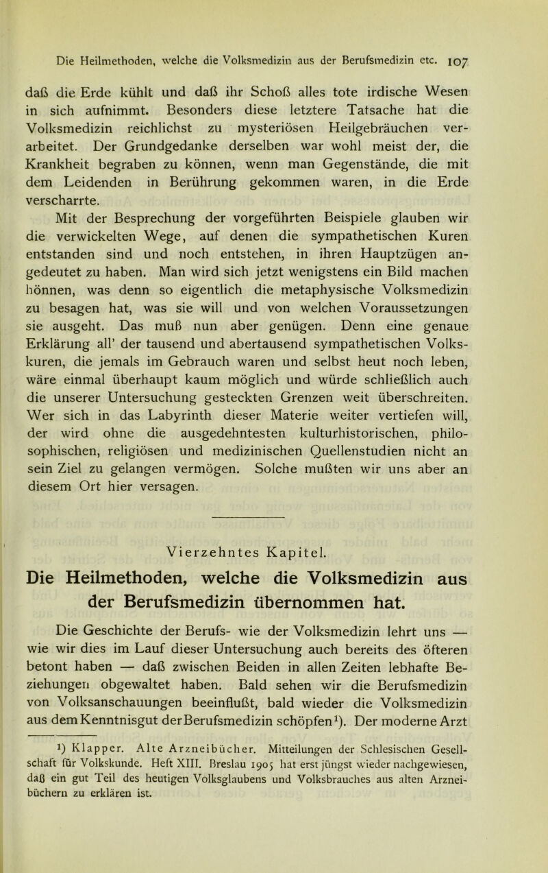 daß die Erde kühlt und daß ihr Schoß alles tote irdische Wesen in sich aufnimmt. Besonders diese letztere Tatsache hat die Volksmedizin reichlichst zu mysteriösen Heilgebräuchen ver- arbeitet. Der Grundgedanke derselben war wohl meist der, die Krankheit begraben zu können, wenn man Gegenstände, die mit dem Leidenden in Berührung gekommen waren, in die Erde verscharrte. Mit der Besprechung der vorgeführten Beispiele glauben wir die verwickelten Wege, auf denen die sympathetischen Kuren entstanden sind und noch entstehen, in ihren Hauptzügen an- gedeutet zu haben. Man wird sich jetzt wenigstens ein Bild machen hönnen, was denn so eigentlich die metaphysische Volksmedizin zu besagen hat, was sie will und von welchen Voraussetzungen sie ausgeht. Das muß nun aber genügen. Denn eine genaue Erklärung all’ der tausend und abertausend sympathetischen Volks- kuren, die jemals im Gebrauch waren und selbst heut noch leben, wäre einmal überhaupt kaum möglich und würde schließlich auch die unserer Untersuchung gesteckten Grenzen weit überschreiten. Wer sich in das Labyrinth dieser Materie weiter vertiefen will, der wird ohne die ausgedehntesten kulturhistorischen, philo- sophischen, religiösen und medizinischen Quellenstudien nicht an sein Ziel zu gelangen vermögen. Solche mußten wir uns aber an diesem Ort hier versagen. Vierzehntes Kapitel. Die Heilmethoden, welche die Volksmedizin aus der Berufsmedizin übernommen hat. Die Geschichte der Berufs- wie der Volksmedizin lehrt uns — wie wir dies im Lauf dieser Untersuchung auch bereits des öfteren betont haben — daß zwischen Beiden in allen Zeiten lebhafte Be- ziehungen obgewaltet haben. Bald sehen wir die Berufsmedizin von Volksanschauungen beeinflußt, bald wieder die Volksmedizin aus dem Kenntnisgut der Berufsmedizin schöpfen1). Der moderne Arzt !) Klapper. Alte Arzneibücher. Mitteilungen der Schlesischen Gesell- schaft für Volkskunde. Heft XIII. Breslau 1905 hat erst jüngst wieder nachgewiesen, daß ein gut Teil des heutigen Volksglaubens und Volksbrauches aus alten Arznei- büchern zu erklären ist.