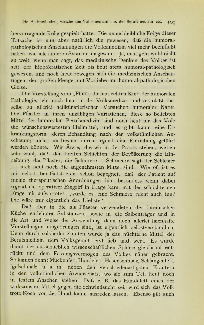 hervorragende Rolle gespielt hätte. Die unausbleibliche Folge dieser Tatsache ist nun aber natürlich die gewesen, daß die humoral- pathologischen Anschauungen die Volksmedizin viel mehr beeinflußt haben, wie alle anderen Systeme insgesamt. Ja, man geht wohl nicht zu weit, wenn man sagt, das medizinische Denken des Volkes ist seit der hippokratischen Zeit bis heut stets humoral-pathologisch gewesen, und noch heut bewegen sich die medizinischen Anschau- ungen der großen Menge mit Vorliebe im humoral-pathologischen Gleise. Die Vorstellung vom „Fluß“, diesem echten Kind der humoralen Pathologie, lebt noch heut in der Volksmedizin und veranlaßt die- selbe zu allerlei heilkünstlerischen Versuchen humoraler Natur. Die Pflaster in ihren unzähligen Variationen, diese so beliebten Mittel der humoralen Berufsmedizin, sind noch heut für das Volk die wünschenswertesten Heilmittel, und es gibt kaum eine Er- krankungsform, deren Behandlung nach der volkstümlichen An- schauung nicht am besten durch irgend eine Einreibung geführt werden könnte. Wir Ärzte, die wir in der Praxis stehen, wissen sehr wohl, daß den breiten Schichten der Bevölkerung die Ein- reibung, das Pflaster, die Schmiere — Schmeere sagt der Schlesier — auch heut noch die angenehmsten Mittel sind. Wie oft ist es mir selbst bei Gebildeten schon begegnet, daß der Patient auf meine therapeutischen Anordnungen hin, besonders wenn dabei irgend ein operativer Eingriff in Frage kam, mit der schüchternen Präge mir aufwartete: „würde es eine Schmiere nicht auch tun? Die wäre mir eigentlich das Liebste.“ Daß aber in die als Pflaster verwendeten der lateinischen Küche entlehnten Substanzen, sowie in die Salbenträger und in die Art und Weise der Anwendung dann noch allerlei laienhafte Vorstellungen eingedrungen sind, ist eigentlich selbstverständlich. Denn durch solcherlei Zutaten wurde ja das nüchterne Mittel der Berufsmedizin dem Volksgemüt erst lieb und wert. Es wurde damit der ausschließlich wissenschaftlichen Sphäre gleichsam ent- rückt und dem Fassungsvermögen des Volkes näher gebracht. So kamen denn: Mückenfett,Hundefett, Hasenschmalz, Schlangenfett, Igelschmalz u. a. m. neben den verschiedenartigsten Kräutern in den volkstümlichen Arzneischatz, wo sie zum Teil heut noch in festem Ansehen stehen. Daß z. B. das Hundefett eines der wirksamsten Mittel gegen die Schwindsucht sei, wird sich das Volk trotz Koch vor der Hand kaum ausreden lassen. Ebenso gilt auch