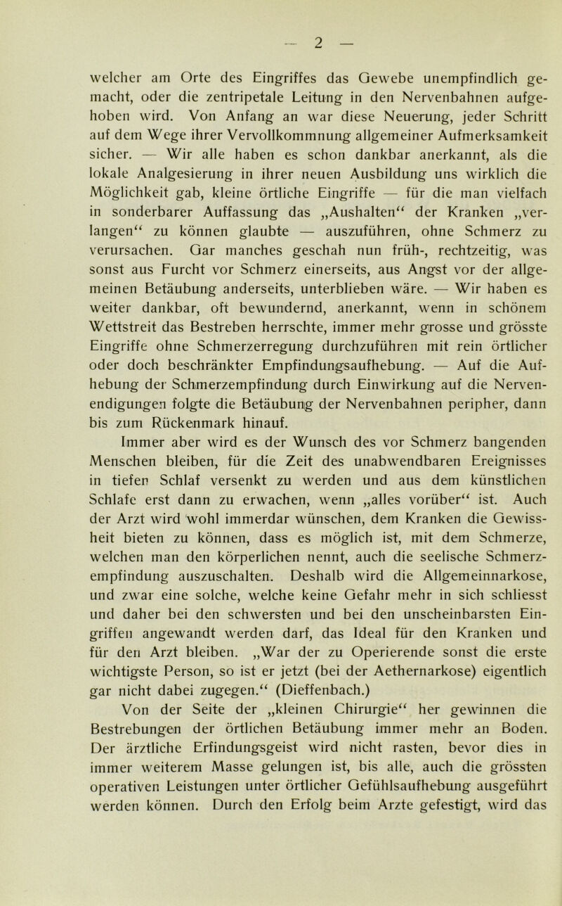 welcher am Orte des Eingriffes das Gewebe unempfindlich ge- macht, oder die zentripetale Leitung in den Nervenbahnen aufge- hoben wird. Von Anfang an war diese Neuerung, jeder Schritt auf dem Wege ihrer Vervollkommnung allgemeiner Aufmerksamkeit sicher. — Wir alle haben es schon dankbar anerkannt, als die lokale Analgesierung in ihrer neuen Ausbildung uns wirklich die Möglichkeit gab, kleine örtliche Eingriffe — für die man vielfach in sonderbarer Auffassung das „Aushalten“ der Kranken „ver- langen“ zu können glaubte — auszuführen, ohne Schmerz zu verursachen. Gar manches geschah nun früh-, rechtzeitig, was sonst aus Furcht vor Schmerz einerseits, aus Angst vor der allge- meinen Betäubung anderseits, unterblieben wäre. — Wir haben es weiter dankbar, oft bewundernd, anerkannt, wenn in schönem Wettstreit das Bestreben herrschte, immer mehr grosse und grösste Eingriffe ohne Schmerzerregung durchzuführen mit rein örtlicher oder doch beschränkter Empfindungsaufhebung. — Auf die Auf- hebung der Schmerzempfindung durch Einwirkung auf die Nerven- endigungen folgte die Betäubung der Nervenbahnen peripher, dann bis zum Rückenmark hinauf. Immer aber wird es der Wunsch des vor Schmerz bangenden Menschen bleiben, für die Zeit des unabwendbaren Ereignisses in tiefen Schlaf versenkt zu werden und aus dem künstlichen Schlafe erst dann zu erwachen, wenn „alles vorüber“ ist. Auch der Arzt wird wohl immerdar wünschen, dem Kranken die Gewiss- heit bieten zu können, dass es möglich ist, mit dem Schmerze, welchen man den körperlichen nennt, auch die seelische Schmerz- empfindung auszuschalten. Deshalb wird die Allgemeinnarkose, und zwar eine solche, welche keine Gefahr mehr in sich schliesst und daher bei den schwersten und bei den unscheinbarsten Ein- griffen angewandt werden darf, das Ideal für den Kranken und für den Arzt bleiben. „War der zu Operierende sonst die erste wichtigste Person, so ist er jetzt (bei der Aethernarkose) eigentlich gar nicht dabei zugegen.“ (Dieffenbach.) Von der Seite der „kleinen Chirurgie“ her gewinnen die Bestrebungen der örtlichen Betäubung immer mehr an Boden. Der ärztliche Erfindungsgeist wird nicht rasten, bevor dies in immer weiterem Masse gelungen ist, bis alle, auch die grössten operativen Leistungen unter örtlicher Gefühlsaufhebung ausgeführt werden können. Durch den Erfolg beim Arzte gefestigt, wird das