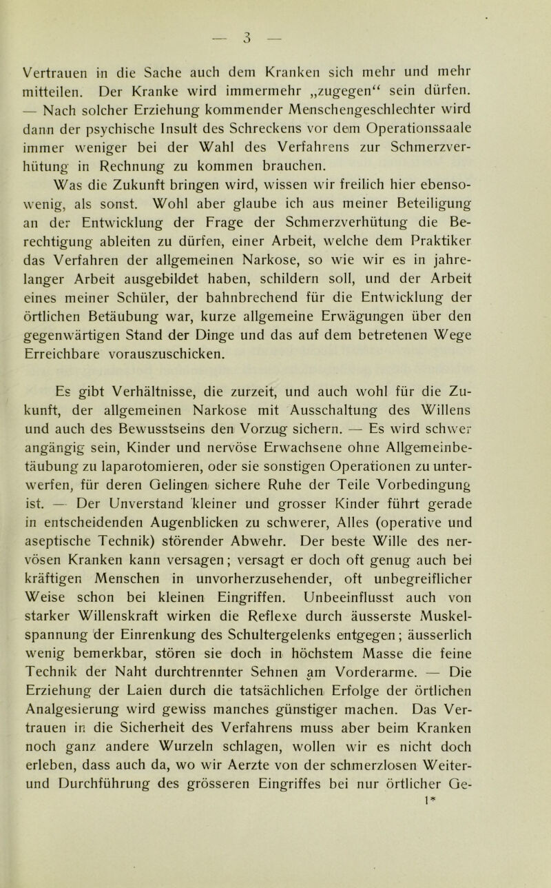 Vertrauen in die Sache auch dem Kranken sich mehr und mehr mitteilen. Der Kranke wird immermehr „zugegen“ sein dürfen. — Nach solcher Erziehung kommender Menschengeschlechter wird dann der psychische Insult des Schreckens vor dem Operationssaale immer weniger bei der Wahl des Verfahrens zur Schmerzver- hiitung in Rechnung zu kommen brauchen. Was die Zukunft bringen wird, wissen wir freilich hier ebenso- wenig, als sonst. Wohl aber glaube ich aus meiner Beteiligung an der Entwicklung der Frage der Schmerzverhütung die Be- rechtigung ableiten zu dürfen, einer Arbeit, welche dem Praktiker das Verfahren der allgemeinen Narkose, so wie wir es in jahre- langer Arbeit ausgebildet haben, schildern soll, und der Arbeit eines meiner Schüler, der bahnbrechend für die Entwicklung der örtlichen Betäubung war, kurze allgemeine Erwägungen über den gegenwärtigen Stand der Dinge und das auf dem betretenen Wege Erreichbare vorauszuschicken. Es gibt Verhältnisse, die zurzeit, und auch wohl für die Zu- kunft, der allgemeinen Narkose mit Ausschaltung des Willens und auch des Bewusstseins den Vorzug sichern. — Es wird schwei- angängig sein, Kinder und nervöse Erwachsene ohne Allgemeinbe- täubung zu laparotomieren, oder sie sonstigen Operationen zu unter- werfen, für deren Gelingen- sichere Ruhe der Teile Vorbedingung ist. — Der Unverstand kleiner und grosser Kinder führt gerade in entscheidenden Augenblicken zu schwerer, Alles (operative und aseptische Technik) störender Abwehr. Der beste Wille des ner- vösen Kranken kann versagen; versagt er doch oft genug auch bei kräftigen Menschen in unvorherzusehender, oft unbegreiflicher Weise schon bei kleinen Eingriffen. Unbeeinflusst auch von starker Willenskraft wirken die Reflexe durch äusserste Muskel- spannung der Einrenkung des Schultergelenks entgegen; äusserlich wenig bemerkbar, stören sie doch in höchstem Masse die feine Technik der Naht durchtrennter Sehnen am Vorderarme. — Die Erziehung der Laien durch die tatsächlichen Erfolge der örtlichen Analgesierung wird gewiss manches günstiger machen. Das Ver- trauen in die Sicherheit des Verfahrens muss aber beim Kranken noch ganz andere Wurzeln schlagen, wollen wir es nicht doch erleben, dass auch da, wo wir Aerzte von der schmerzlosen Weiter- und Durchführung des grösseren Eingriffes bei nur örtlicher Ge- 1*