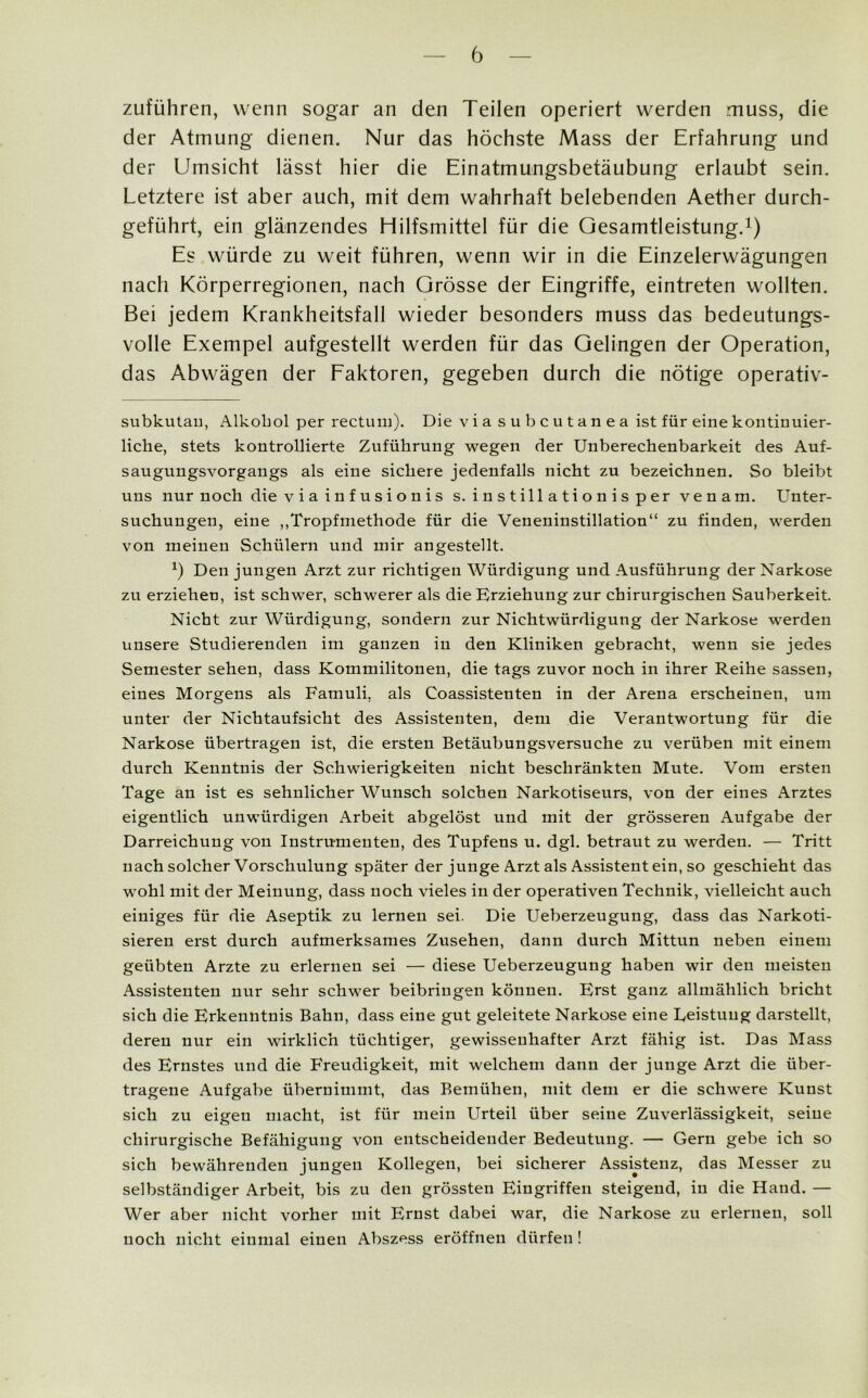 zuführen, wenn sogar an den Teilen operiert werden muss, die der Atmung dienen. Nur das höchste Mass der Erfahrung und der Umsicht lässt hier die Einatmungsbetäubung erlaubt sein. Letztere ist aber auch, mit dem wahrhaft belebenden Aether durch- geführt, ein glänzendes Hilfsmittel für die Gesamtleistung.1) Es würde zu weit führen, wenn wir in die Einzelerwägungen nach Körperregionen, nach Grösse der Eingriffe, eintreten wollten. Bei jedem Krankheitsfall wieder besonders muss das bedeutungs- volle Exempel aufgestellt werden für das Gelingen der Operation, das Abwägen der Faktoren, gegeben durch die nötige operativ- subkutan, Alkohol per rectum). Die viasubcutanea ist für eine kontinuier- liche, stets kontrollierte Zuführung wegen der Unberechenbarkeit des Auf- saugungsvorgangs als eine sichere jedenfalls nicht zu bezeichnen. So bleibt uns nur noch die viainfusionis s. instillationisper venara. Unter- suchungen, eine „Tropfmethode für die Veneninstillation“ zu finden, werden von meinen Schülern und mir angestellt. Ö Den jungen Arzt zur richtigen Würdigung und Ausführung der Narkose zu erziehen, ist schwer, schwerer als die Erziehung zur chirurgischen Sauberkeit. Nicht zur Würdigung, sondern zur Nichtwürdigung der Narkose werden unsere Studierenden im ganzen in den Kliniken gebracht, wenn sie jedes Semester sehen, dass Kommilitonen, die tags zuvor noch in ihrer Reihe sassen, eines Morgens als Famuli, als Coassistenten in der Arena erscheinen, um unter der Nichtaufsicht des Assistenten, dem die Verantwortung für die Narkose übertragen ist, die ersten Betäubungsversuche zu verüben mit einem durch Kenntnis der Schwierigkeiten nicht beschränkten Mute. Vom ersten Tage an ist es sehnlicher Wunsch solchen Narkotiseurs, von der eines Arztes eigentlich unwürdigen Arbeit abgelöst und mit der grösseren Aufgabe der Darreichung von Instrumenten, des Tupfens u. dgl. betraut zu werden. — Tritt nach solcher Vorschulung später der junge Arzt als Assistent ein, so geschieht das wohl mit der Meinung, dass noch vieles in der operativen Technik, vielleicht auch einiges für die Aseptik zu lernen sei. Die Ueberzeugung, dass das Narkoti- sieren erst durch aufmerksames Zusehen, dann durch Mittun neben einem geübten Arzte zu erlernen sei — diese Ueberzeugung haben wir den meisten Assistenten nur sehr schwer beibringen können. Erst ganz allmählich bricht sich die Erkenntnis Bahn, dass eine gut geleitete Narkose eine Leistung darstellt, deren nur ein wirklich tüchtiger, gewissenhafter Arzt fähig ist. Das Mass des Ernstes und die Freudigkeit, mit welchem dann der junge Arzt die über- tragene Aufgabe übernimmt, das Bemühen, mit dem er die schwere Kunst sich zu eigen macht, ist für mein Urteil über seine Zuverlässigkeit, seine chirurgische Befähigung von entscheidender Bedeutung. — Gern gebe ich so sich bewährenden jungen Kollegen, bei sicherer Assistenz, das Messer zu selbständiger Arbeit, bis zu den grössten Eingriffen steigend, in die Hand. — Wer aber nicht vorher mit Ernst dabei war, die Narkose zu erlernen, soll noch nicht einmal einen Abszess eröffnen dürfen!