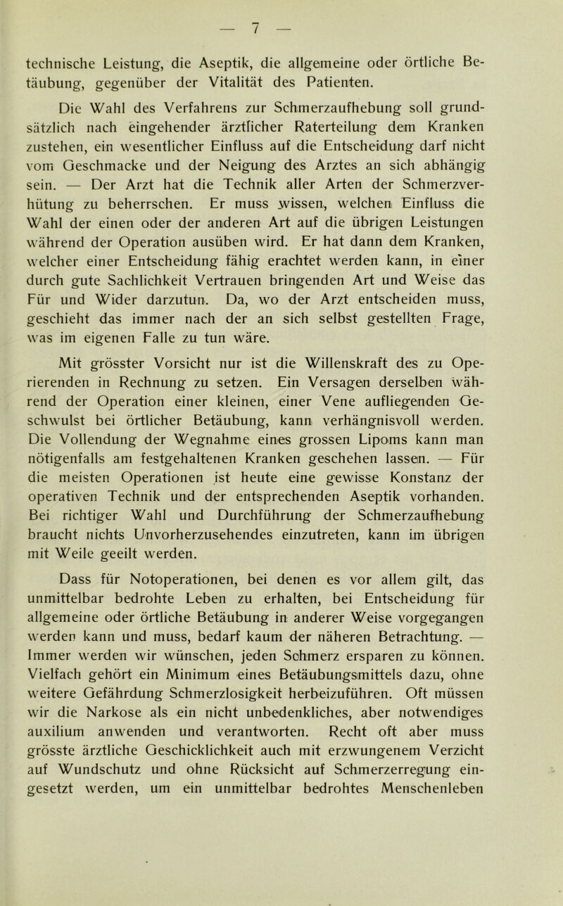/ technische Leistung, die Aseptik, die allgemeine oder örtliche Be- täubung, gegenüber der Vitalität des Patienten. Die Wahl des Verfahrens zur Schmerzaufhebung soll grund- sätzlich nach eingehender ärztlicher Raterteilung dem Kranken zustehen, ein wesentlicher Einfluss auf die Entscheidung darf nicht vom Geschmacke und der Neigung des Arztes an sich abhängig sein. — Der Arzt hat die Technik aller Arten der Schmerzver- hütung zu beherrschen. Er muss wissen, welchen Einfluss die Wahl der einen oder der anderen Art auf die übrigen Leistungen während der Operation ausüben wird. Er hat dann dem Kranken, welcher einer Entscheidung fähig erachtet werden kann, in einer durch gute Sachlichkeit Vertrauen bringenden Art und Weise das Für und Wider darzutun. Da, wo der Arzt entscheiden muss, geschieht das immer nach der an sich selbst gestellten Frage, was im eigenen Falle zu tun wäre. Mit grösster Vorsicht nur ist die Willenskraft des zu Ope- rierenden in Rechnung zu setzen. Ein Versagen derselben wäh- rend der Operation einer kleinen, einer Vene aufliegenden Ge- schwulst bei örtlicher Betäubung, kann verhängnisvoll werden. Die Vollendung der Wegnahme eines grossen Lipoms kann man nötigenfalls am festgehaltenen Kranken geschehen lassen. — Für die meisten Operationen ist heute eine gewisse Konstanz der operativen Technik und der entsprechenden Aseptik vorhanden. Bei richtiger Wahl und Durchführung der Schmerzaufhebung braucht nichts Unvorherzusehendes einzutreten, kann im übrigen mit Weile geeilt werden. Dass für Notoperationen, bei denen es vor allem gilt, das unmittelbar bedrohte Leben zu erhalten, bei Entscheidung für allgemeine oder örtliche Betäubung in anderer Weise vorgegangen werden kann und muss, bedarf kaum der näheren Betrachtung. — Immer werden wir wünschen, jeden Schmerz ersparen zu können. Vielfach gehört ein Minimum eines Betäubungsmittels dazu, ohne weitere Gefährdung Schmerzlosigkeit herbeizuführen. Oft müssen wir die Narkose als ein nicht unbedenkliches, aber notwendiges auxilium anwenden und verantworten. Recht oft aber muss grösste ärztliche Geschicklichkeit auch mit erzwungenem Verzicht auf Wundschutz und ohne Rücksicht auf Schmerzerregung ein- gesetzt werden, um ein unmittelbar bedrohtes Menschenleben