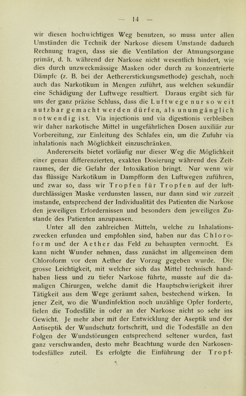 wir diesen hochwichtigen Weg benutzen, so muss unter allen Umständen die Technik der Narkose diesem Umstande dadurch Rechnung tragen, dass sie die Ventilation der Atmungsorgane primär, d. h. während der Narkose nicht wesentlich hindert, wie dies durch unzweckmässige Masken oder durch zu konzentrierte Dämpfe (z. B. bei der Aethererstickungsmethode) geschah, noch auch das Narkotikum in Mengen zuführt, aus welchen sekundär eine Schädigung der Luftwege resultiert. Daraus ergibt sich für uns der ganz präzise Schluss, dass die Luftwege nur so weit nutzbar gemacht werden dürfen, als unumgänglich notwendig ist. Via injectionis und via digestionis verbleiben wir daher narkotische Mittel in ungefährlichen Dosen auxiliär zur Vorbereitung, zur Einleitung des Schlafes ein, um die Zufuhr via inhalationis nach Möglichkeit einzuschränken. Andererseits bietet vorläufig nur dieser Weg die Möglichkeit einer genau differenzierten, exakten Dosierung während des Zeit- raumes, der die Gefahr der Intoxikation bringt. Nur wenn wir das flüssige Narkotikum in Dampfform den Luftwegen zuführen, und zwar so, dass wir Tropfen für Tropfen auf der luft- durchlässigen Maske verdunsten lassen, nur dann sind wir zurzeit imstande, entsprechend der Individualität des Patienten die Narkose den jeweiligen Erfordernissen und besonders dem jeweiligen Zu- stande des Patienten anzupassen. Unter all den zahlreichen Mitteln, welche zu Inhalations- zwecken erfunden und empfohlen sind, haben nur das Chloro- form und der Aether das Feld zu behaupten vermocht. Es kann nicht Wunder nehmen, dass zunächst im allgemeinen dem Chloroform vor dem Aether der Vorzug gegeben wurde. Die grosse Leichtigkeit, mit welcher sich das Mittel technisch hand- haben liess und zu tiefer Narkose führte, musste auf die da- maligen Chirurgen, welche damit die Hauptschwierigkeit ihrer Tätigkeit aus dem Wege geräumt sahen, bestechend wirken. In jener Zeit, wo die Wundinfektion noch unzählige Opfer forderte, fielen die Todesfälle in oder an der Narkose nicht so sehr ins Gewicht. Je mehr aber mit der Entwicklung der Aseptik und der Antiseptik der Wundschutz fortschritt, und die Todesfälle an den Folgen der Wundstörungen entsprechend seltener wurden, fast ganz verschwanden, desto mehr Beachtung wurde den Narkosen- todesfällen zuteil. Es erfolgte die Einführung der Tropf-