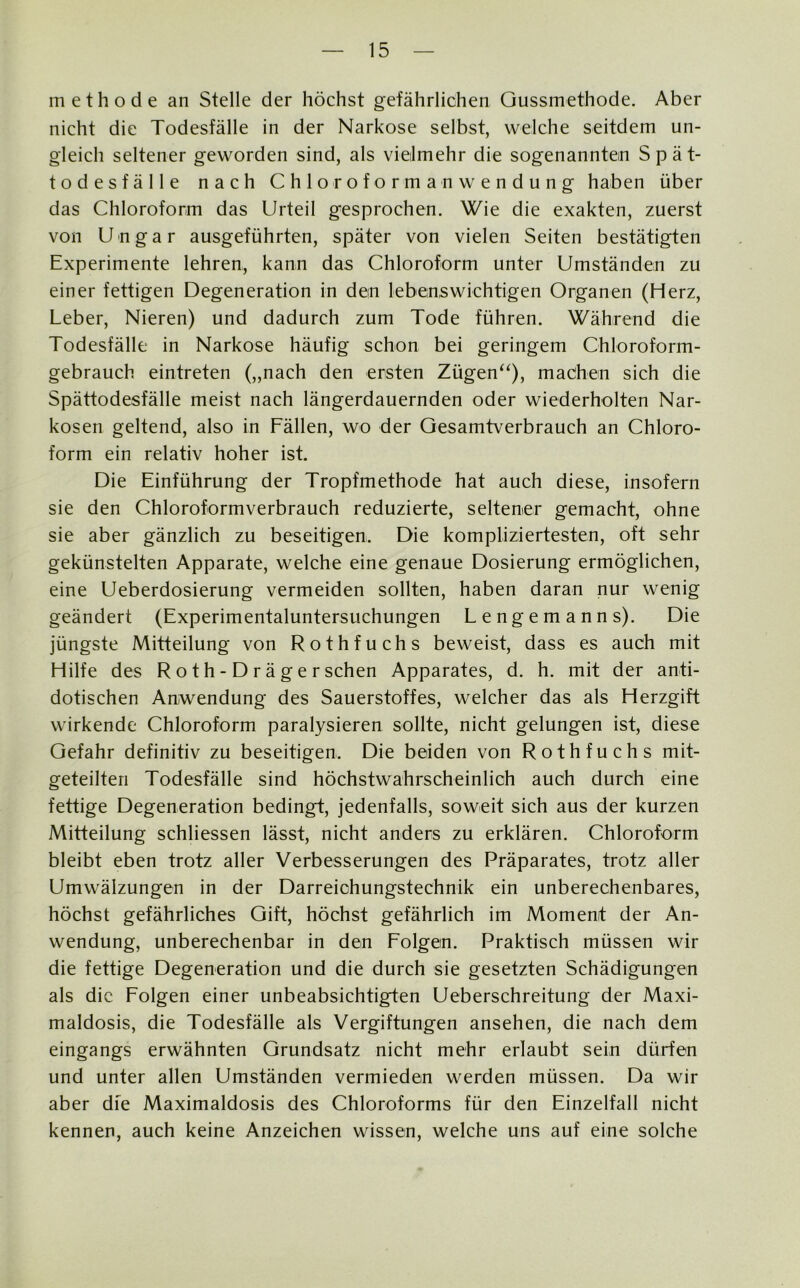 methode an Stelle der höchst gefährlichen Gussmethode. Aber nicht die Todesfälle in der Narkose selbst, welche seitdem un- gleich seltener geworden sind, als vielmehr die sogenanntem Spät- todesfälle nach Chloroformanwendung haben über das Chloroform das Urteil gesprochen. Wie die exakten, zuerst von Ungar ausgeführten, später von vielen Seiten bestätigten Experimente lehren, kann das Chloroform unter Umständen zu einer fettigen Degeneration in dem lebenswichtigem Organen (Herz, Leber, Nieren) und dadurch zum Tode führen. Während die Todesfälle in Narkose häufig schon bei geringem Chloroform- gebrauch eintreten („nach den ersten Zügen“), machen sich die Spättodesfälle meist nach längerdauernden oder wiederholten Nar- kosen geltend, also in Fällen, wo der Gesamtverbrauch an Chloro- form ein relativ hoher ist. Die Einführung der Tropfmethode hat auch diese, insofern sie den Chloroformverbrauch reduzierte, seltener gemacht, ohne sie aber gänzlich zu beseitigen!. Die kompliziertesten, oft sehr gekünstelten Apparate, welche eine genaue Dosierung ermöglichen, eine Ueberdosierung vermeiden sollten, haben daran nur wenig geändert (Experimentaluntersuchungen Lengemanns). Die jüngste Mitteilung von Rothfuchs beweist, dass es auch mit Hilfe des R o t h - D r ä g e r sehen Apparates, d. h. mit der anti- dotischen Anwendung des Sauerstoffes, welcher das als Herzgift wirkende Chloroform paralysieren sollte, nicht gelungen ist, diese Gefahr definitiv zu beseitigen. Die beiden von Rothfuchs mit- geteilten Todesfälle sind höchstwahrscheinlich auch durch eine fettige Degeneration bedingt, jedenfalls, soweit sich aus der kurzen Mitteilung schliessen lässt, nicht anders zu erklären. Chloroform bleibt eben trotz aller Verbesserungen des Präparates, trotz aller Umwälzungen in der Darreichungstechnik ein unberechenbares, höchst gefährliches Gift, höchst gefährlich im Moment der An- wendung, unberechenbar in dem Folgern. Praktisch müssen wir die fettige Degeneration und die durch sie gesetzten Schädigungen als die Folgen einer unbeabsichtigten Ueberschreitung der Maxi- maldosis, die Todesfälle als Vergiftungen ansehen, die nach dem eingangs erwähnten Grundsatz nicht mehr erlaubt sein dürfen und unter allen Umständen vermieden werden müssen. Da wir aber die Maximaldosis des Chloroforms für den Einzelfall nicht kennen, auch keine Anzeichen wissen, welche uns auf eine solche