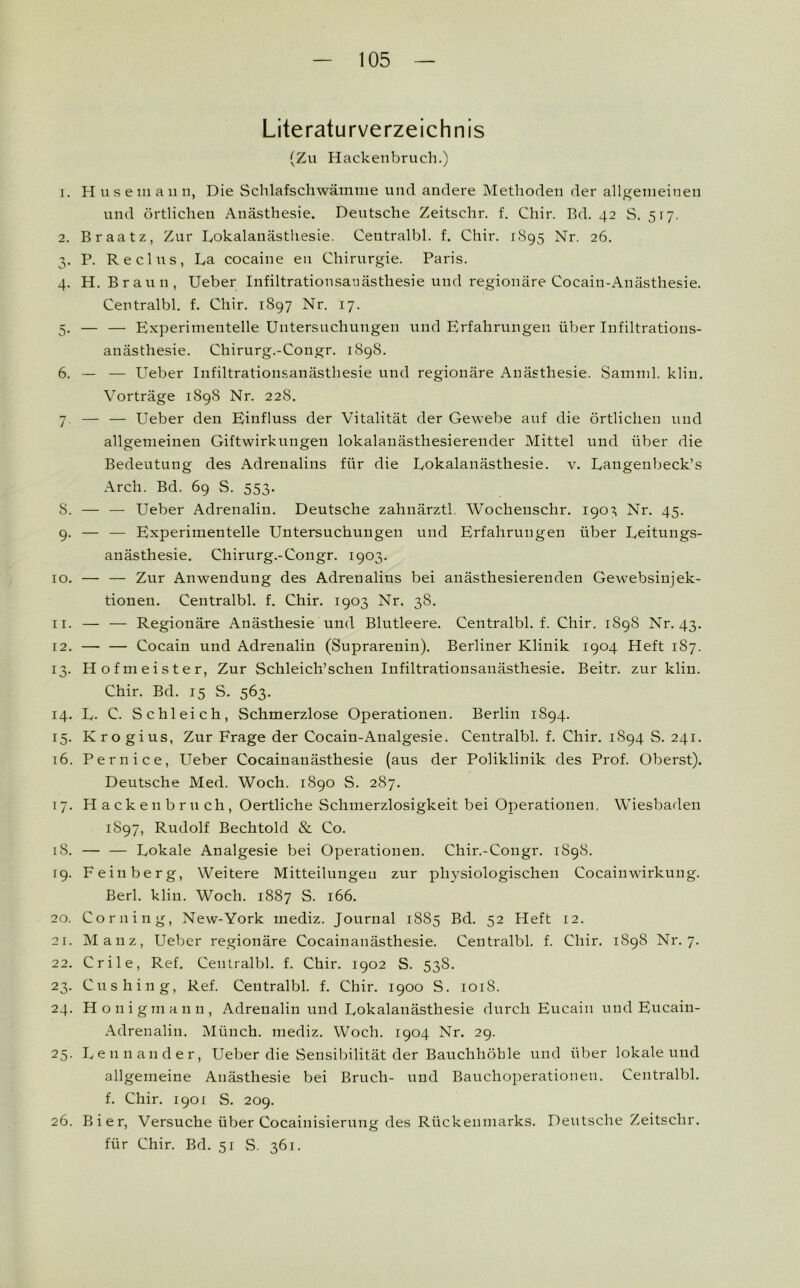 Literaturverzeichnis (Zu Hackenbruch.) 1. H us ein an n, Die Schlafschwämrae und andere Methoden der allgemeinen und örtlichen Anästhesie. Deutsche Zeitschr. f. Cliir. Rd. 42 S. 517. 2. Braatz, Zur Lokalanästhesie. Centralbl. f. Chir. 1895 Nr. 26. 3. P. Re eins, La cocaine eu Chirurgie. Paris. 4. H. Braun, Ueber Infiltrationsauästliesie und regionäre Cocain-Anästhesie. Centralbl. f. Chir. 1897 Nr. 17. 5. — — Experimentelle Untersuchungen und Erfahrungen über Infiltrations- anästhesie. Chirurg.-Congr. 1898. 6. •— — Lieber Infiltrationsanästhesie und regionäre Anästhesie. Samml. klin. Vorträge 1898 Nr. 228. 7 — — Lieber den Einfluss der Vitalität der Gewebe auf die örtlichen und allgemeinen Giftwirkungen lokalanästhesierender Mittel und über die Bedeutung des Adrenalins für die Lokalanästhesie, v. Laugeubeck’s Arch. Bd. 69 S. 553. S. — — Ueber Adrenalin. Deutsche zahnärztl. Wochenschr. 190 ^ Nr. 45. 9. — — Experimentelle Untersuchungen und Erfahrungen über Leitungs- anästhesie. Chirurg.-Congr. 1903. 10. — — Zur Anwendung des Adrenalins bei anästhesierenden Gewebsinjek- tionen. Centralbl. f. Chir. 1903 Nr. 38. 11. — — Regionäre Anästhesie und Blutleere. Centralbl. f. Chir. 1898 Nr. 43. 12. — — Cocain und Adrenalin (Suprarenin). Berliner Klinik 1904 Heft 187. 13. Hofmeister, Zur Schleich’scheu Infiltrationsanästhesie. Beitr. zur klin. Chir. Bd. 15 S. 563. 14. L. C. Schleich, Schmerzlose Operationen. Berlin 1S94. 15. Krogius, Zur Frage der Cocain-Analgesie. Centralbl. f. Chir. 1894 S. 241. 16. Pernice, Ueber Cocainanästhesie (aus der Poliklinik des Prof. Oberst). Deutsche Med. Woch. 1890 S. 287. 17. Hackeubruch, Oertliche Schmerzlosigkeit bei Operationen. Wiesbaden 1S97, Rudolf Bechtold & Co. 18. — — Lokale Analgesie bei Operationen. Chir.-Congr. 1898. 19. Feinberg, Weitere Mitteilungeu zur physiologischen Cocain Wirkung. Berl. klin. Woch. 1887 S. 166. 20. Corning, New-York mediz. Journal 1885 Bd. 52 Heft 12. 21. Manz, Ueber regionäre Cocainanästhesie. Centralbl. f. Chir. 1898 Nr. 7. 22. Crile, Ref. Centralbl. f. Chir. 1902 S. 538. 23. Cushing, Ref. Centralbl. f. Chir. 1900 S. 1018. 24. Honig mann, Adrenalin und Lokalanästhesie durch Eucaiu und Eucain- Adreualin. Münch, mediz. Woch. 1904 Nr. 29. 25. Leunander, Ueber die Sensibilität der Bauchhöhle und über lokale und allgemeine Anästhesie bei Bruch- und Bauchoperationen. Centralbl. f. Chir. 1901 S. 209. 26. Bier, Versuche über Cocainisierung des Rückenmarks. Deutsche Zeitschr. für Chir. Bd. 51 S. 361.