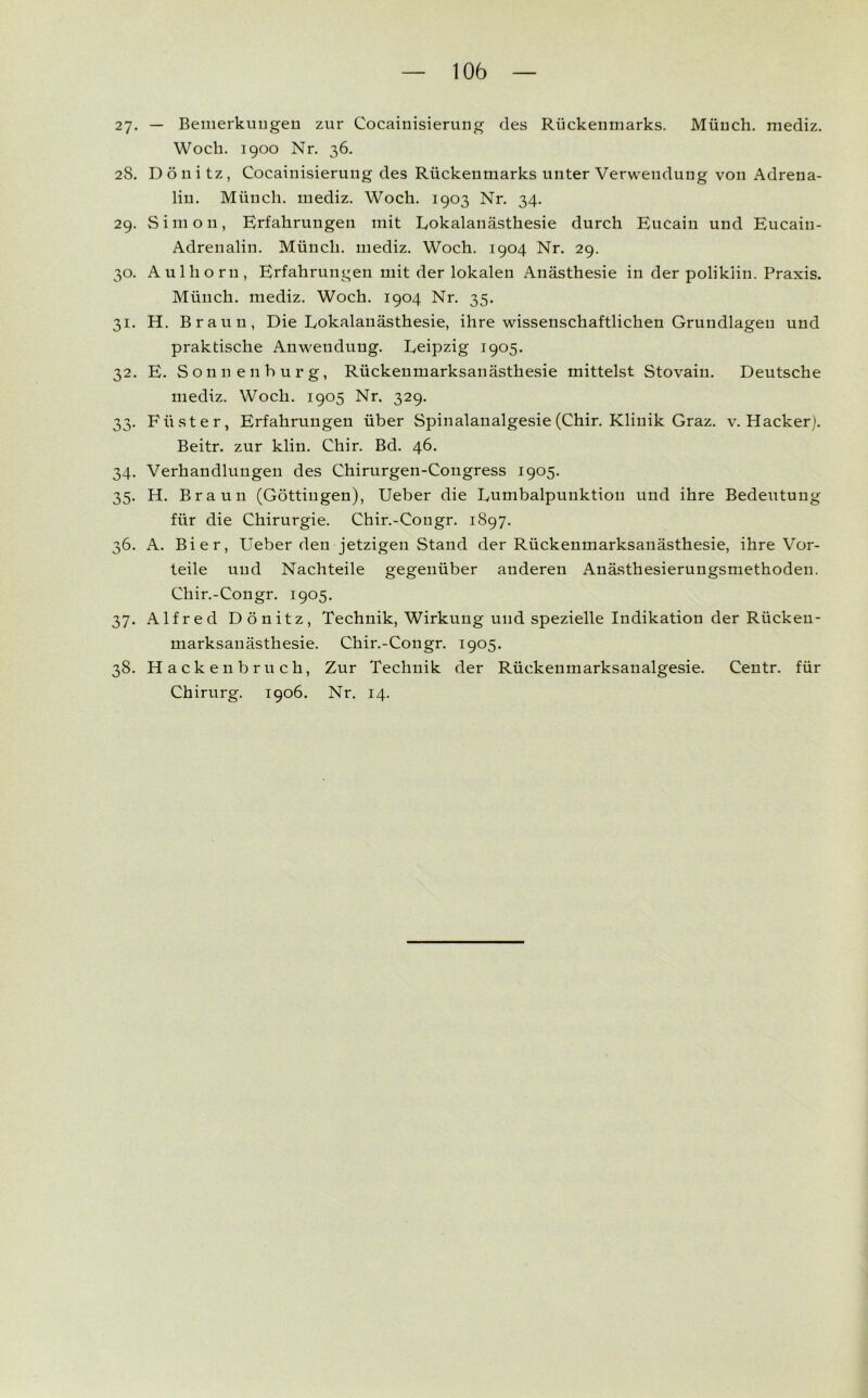 27. — Bemerkungen zur Cocainisierung des Rückenmarks. Münch, mediz. Woch. 1900 Nr. 36. 28. Dönitz, Cocainisierung des Rückenmarks unter Verwendung von Adrena- lin. Münch, mediz. Woch. 1903 Nr. 34. 29. Simon, Erfahrungen mit Lokalanästhesie durch Eucain und Eucaiu- Adrenalin. Münch, mediz. Woch. 1904 Nr. 29. 30. Aulhorn, Erfahrungen mit der lokalen Anästhesie in der polikiin. Praxis. Münch, mediz. Woch. 1904 Nr. 35. 31. H. Braun, Die Lokalanästhesie, ihre wissenschaftlichen Grundlagen und praktische Anwendung. Leipzig 1905. 32. E. Sonnen bürg, Rückenmarksanästhesie mittelst Stovain. Deutsche mediz. Woch. 1905 Nr. 329. 33. Füster, Erfahrungen über Spinalanalgesie (Chir. Klinik Graz. v. Hacker). Beitr. zur klin. Chir. Bd. 46. 34. Verhandlungen des Chirurgen-Congress 1905. 35. H. Braun (Göttingen), Ueber die Lumbalpunktion und ihre Bedeutung für die Chirurgie. Chir.-Congr. 1897. 36. A. Bier, Ueber den jetzigen Stand der Rückenmarksanästhesie, ihre Vor- teile und Nachteile gegenüber anderen Anästhesierungsmethoden. Chir.-Congr. 1905. 37. Alfred Dönitz, Technik, Wirkung und spezielle Indikation der Rücken- marksanästhesie. Chir.-Congr. 1905. 38. Hackenbruch, Zur Technik der Rückenmarksaualgesie. Centr. für Chirurg. 1906. Nr. 14.