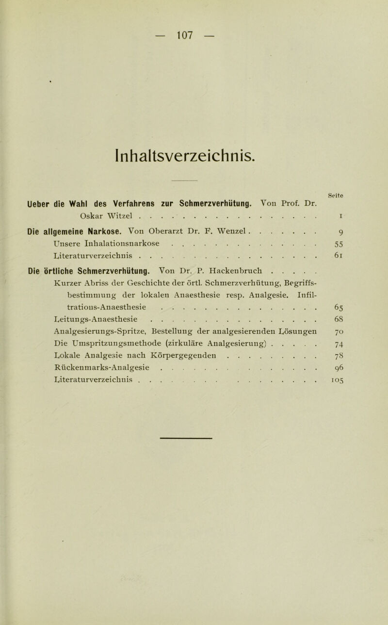 Inhaltsverzeichnis. Seite Ueber die Wahl des Verfahrens zur Schmerzverhütung. Von Prof. Dr. Oskar Witzei i Die allgemeine Narkose. Von Oberarzt Dr. F. Wenzel 9 Unsere Inhalationsnarkose 55 Literaturverzeichnis 6i Die örtliche Schmerzverhütung. Von Dr. P. Hackenbruch Kurzer Abriss der Geschichte der örtl. Schmerzverhütung, Begriffs- bestimmung der lokalen Anaesthesie resp. Analgesie. Infil- trations-Anaesthesie 65 Leitungs-Anaesthesie 68 Analgesierungs-Spritze, Bestellung der analgesierenden Lösungen 70 Die Umspritzungsmethode (zirkuläre Analgesierung) 74 Lokale Analgesie nach Körpergegenden 78 Rückenmarks-Analgesie 96 Literaturverzeichnis 105