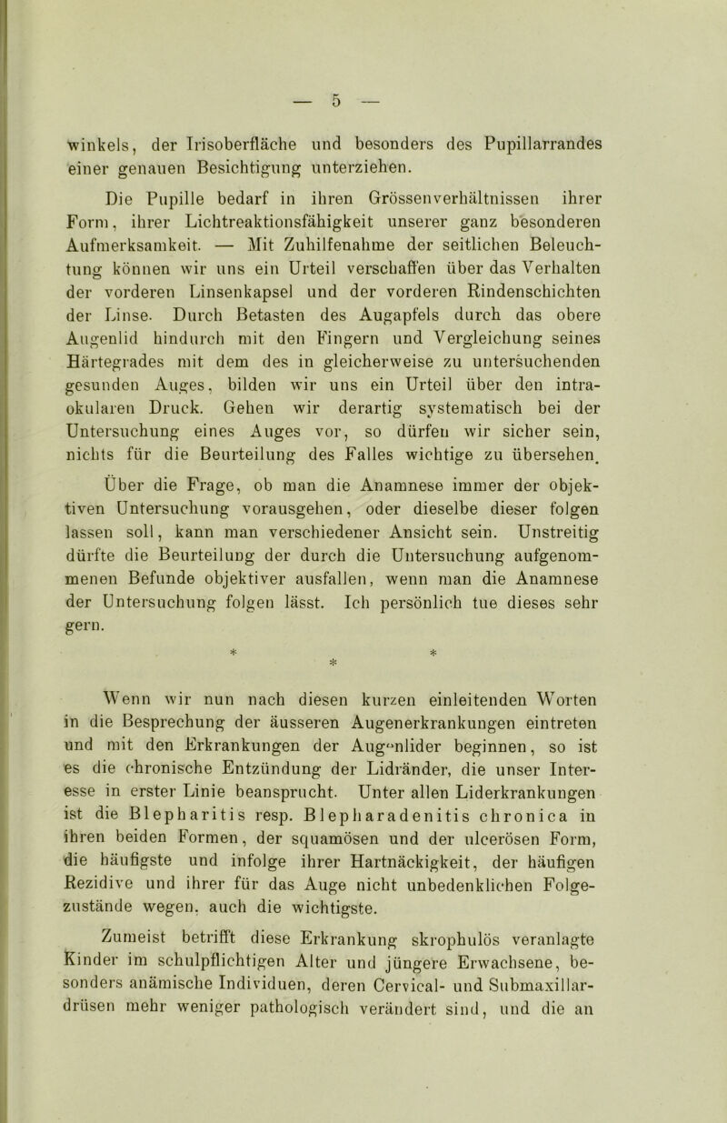 winkeis, der Irisoberfläche und besonders des Pupillarrandes einer genauen Besichtigung unterziehen. Die Pupille bedarf in ihren Grössenverhältnissen ihrer Form, ihrer Lichtreaktionsfähigkeit unserer ganz besonderen Aufmerksamkeit. — Mit Zuhilfenahme der seitlichen Beleuch- tung können wir uns ein Urteil verschaffen über das Verhalten der vorderen Linsenkapsel und der vorderen Rindenschichten der Linse. Durch Betasten des Augapfels durch das obere Augenlid hindurch mit den Fingern und Vergleichung seines Härtegrades mit dem des in gleicherweise zu untersuchenden gesunden Auges, bilden wir uns ein Urteil über den intra- okularen Druck. Gehen wir derartig systematisch bei der Untersuchung eines Auges vor, so dürfen wir sicher sein, nichts für die Beurteilung des Falles wichtige zu übersehen. Über die Frage, ob man die Anamnese immer der objek- tiven Untersuchung vorausgehen, oder dieselbe dieser folgen lassen soll, kann man verschiedener Ansicht sein. Unstreitig dürfte die Beurteilung der durch die Untersuchung aufgenom- menen Befunde objektiver ausfallen, wenn man die Anamnese der Untersuchung folgen lässt. Ich persönlich tue dieses sehr gern. * * * Wenn wir nun nach diesen kurzen einleitenden Worten in die Besprechung der äusseren Augenerkrankungen eintreten und mit den Frkrankungen der Augenlider beginnen, so ist es die chronische Entzündung der Lidränder, die unser Inter- esse in erster Linie beansprucht. Unter allen Liderkrankungen ist die Blepharitis resp. Blepharadenitis chronica in ihren beiden Formen, der squamösen und der ulcerösen Form, die häufigste und infolge ihrer Hartnäckigkeit, der häufigen Rezidive und ihrer für das Auge nicht unbedenklichen Folge- zustände wegen, auch die wichtigste. Zumeist betrifft diese Erkrankung skrophulös veranlagte Kinder im schulpflichtigen Alter und jüngere Erwachsene, be- sonders anämische Individuen, deren Cervical- und Submaxillar- drtisen mehr weniger pathologisch verändert sind, und die an