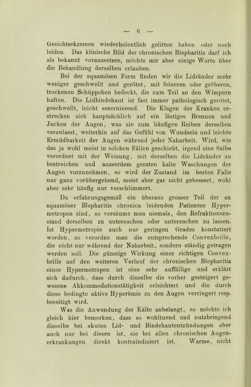 Gesichtsekzemen wiederholentlich gelitten haben oder noch leiden. Das klinische Bild der chronischen Blepharitis darf ich als bekannt voraussetzen, möchte mir aber einige Worte über die Behandlung derselben erlauben. Bei der squamösen Form finden wir die Lidränder mehr weniger geschwellt und gerötet, mit feineren oder gröberen, trockenen Schüppchen bedeckt, die zum Teil an den Wimpern haften. Die Lidbindehaut ist fast immer pathologisch gerötet, geschwellt, leicht sezernierend. Die Klagen der Kranken er- strecken sich hauptsächlich auf ein lästiges Brennen und Jucken der Augen, was sie zum häufigen Reiben derselben veranlasst, weiterhin auf das Gefühl von Wundsein und leichte Ermüdbarkeit der Augen während jeder Naharbeit. Wird, wie das ja wohl meist in solchen Fällen geschieht, irgend eine Salbe verordnet mit der Weisung, mit derselben die Lidränder zu bestreichen und ausserdem geraten kalte Waschungen der Augen vorzunehmen, so wird der Zustand im besten Falle nur ganz vorübergehend, meist aber gar nicht gebessert, wohl aber sehr häufig nur verschlimmert. Da erfahrungsgemäß ein überaus grosser Teil der an squamöser Blepharitis chronica leidenden Patienten Hyper- metropen sind, so versäume man niemals, den Refraktionszu- stand derselben zu untersuchen oder untersuchen zu lassen. Ist Hypermetropie auch nur geringen Grades konstatiert worden, so verordne man die entsprechende Convexbrille, die nicht nur während der Naharbeit, sondern ständig getragen werden soll. Die günstige Wirkung einer richtigen Convex- brille auf den weiteren Verlauf der chronischen Blepharitis eines Hypermetropen ist eine sehr auffällige und erklärt sich dadurch, dass durch dieselbe die vorher gesteigert ge- wesene Akkommodationstätigkeit erleichtert und die durch diese bedingte aktive Hyperämie zu den Augen verringert, resp. beseitigt wird. Was die Anwendung der Kälte anbelangt, so möchte ich gleich hier bemerken, dass so wohltuend und nutzbringend dieselbe bei akuten Lid- und Bindehautentzündungen aber auch nur bei diesen ist, sie bei allen chronischen Augen- erkrankungen direkt kontraindiziert ist. Warme, nicht