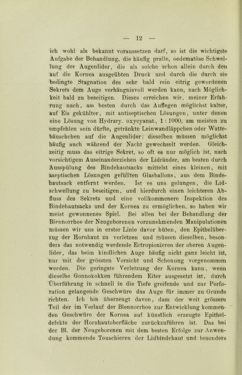 ich wohl als bekannt voraussetzen darf, so ist die wichtigste Aufgabe der Behandlung, die häufig pralle, oedematöse Schwel- lung der Augenlider, die als solche schon allein durch den auf die Kornea ausgeübten Druck und durch die durch sie bedingte Stagnation des sehr bald rein eitrig gewordenen Sekrets dem Auge verhängnisvoll werden kann, nach Möglich- keit bald zu beseitigen. Dieses erreichen wir, meiner Erfah- rung nach, am besten durch das Auflegen möglichst kalter, auf Eis gekühlter, mit antiseptischen Lösungen, unter denen eine Lösung von Hydrary. oxycyanat., 1 : 1000, am meisten zu empfehlen sein dürfte, getränkte Leinwandläppchen oder Watte- bäuschchen auf die Augenlider; dieselben müssen möglichst häufig auch während der Nacht gewechselt werden. Gleich- zeitig muss das eitrige Sekret, so oft es nur möglich ist, nach vorsichtigem Auseinanderziehen der Lidränder, am besten durch Ausspülung des Bindehautsacks mittelst eines kleinen, mit aseptischen Lösungen gefüllten Glasballons, aus dem Binde- hautsack entfernt werden. Ist es uns gelungen, die Lid- schwellung zu beseitigen, und hierdurch einen leichteren Ab- fluss des Sekrets und eine vollkommenere Inspektion des Bindehautsacks und der Kornea zu ermöglichen, so haben wir meist gewonnenes Spiel. Bei allen bei der Behandlung der Blennorrhoe der Neugeborenen vorzunehmenden Manipulationen müssen wir uns in erster Linie davor hüten, den Epithelüber- zug der Hornhaut zu verletzen und müssen dieselben, beson- ders das notwendig werdende Ectropionieren der oberen Augen- lider, das beim kindlichen Auge häufig nicht ganz leicht ist, nur mit der grössten Vorsicht und Schonung vorgenommen werden. Die geringste Verletzung der Kornea kann, wenn dieselbe Gonnokokken führendem Eiter ausgesetzt ist, durch Überführung in schnell in die Tiefe greifende und zur Perfo- ration gelangende Geschwüre das Auge für immer zu Grunde richten. Ich bin überzeugt davon, dass der weit grössere Teil der im Verlauf der Blennorrhoe zur Entwicklung kommen- den Geschwüre der Kornea auf künstlich erzeugte Epithel- defekte der Hornhautoberfläche zurückzuführen ist. Das bei der Bl. der Neugeborenen mit dem besten Erfolge zur Anwen- dung kommende Touschieren der Lidbindehaut und besonders