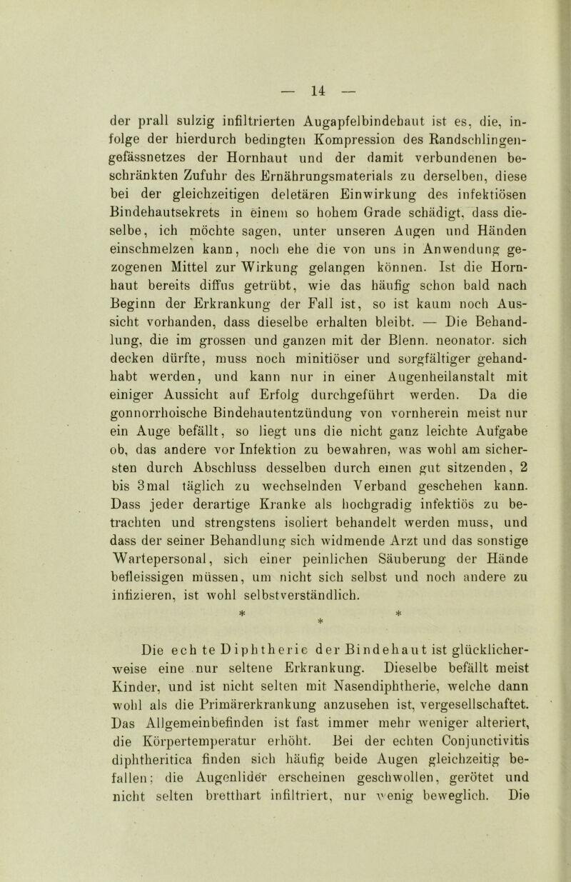 der prall sulzig infiltrierten Augapfelbindehaut ist es, die, in- folge der hierdurch bedingten Kompression des Randschlingen- gefässnetzes der Hornhaut und der damit verbundenen be- schränkten Zufuhr des Ernährungsmaterials zu derselben, diese bei der gleichzeitigen deletären Einwirkung des infektiösen Bindehautsekrets in einem so hohem Grade schädigt, dass die- selbe, ich möchte sagen, unter unseren Augen und Händen einschmelzen kann, noch ehe die von uns in Anwendung ge- zogenen Mittel zur Wirkung gelangen können. Ist die Horn- haut bereits diffus getrübt, wie das häufig schon bald nach Beginn der Erkrankung der Fall ist, so ist kaum noch Aus- sicht vorhanden, dass dieselbe erhalten bleibt. — Die Behand- lung, die im grossen und ganzen mit der Blenn. neonator. sich decken dürfte, muss noch minitiöser und sorgfältiger gehand- habt werden, und kann nur in einer Augenheilanstalt mit einiger Aussicht auf Erfolg durchgeführt werden. Da die gonnorrhoische Bindehautentzündung von vornherein meist nur ein Auge befällt, so liegt uns die nicht ganz leichte Aufgabe ob, das andere vor Infektion zu bewahren, was wohl am sicher- sten durch Abschluss desselben durch einen gut sitzenden, 2 bis 3mal täglich zu wechselnden Verband geschehen kann. Dass jeder derartige Kranke als hochgradig infektiös zu be- trachten und strengstens isoliert behandelt werden muss, und dass der seiner Behandlung sich widmende Arzt und das sonstige Wartepersonal, sich einer peinlichen Säuberung der Hände befleissigen müssen, um nicht sich selbst und noch andere zu infizieren, ist wohl selbstverständlich. * * * Die echte Diphtherie der Bindehaut ist glücklicher- weise eine nur seltene Erkrankung. Dieselbe befällt meist Kinder, und ist nicht selten mit Nasendiphtherie, welche dann wohl als die Primärerkrankung anzusehen ist, vergesellschaftet. Das Allgemeinbefinden ist fast immer mehr weniger alteriert, die Körpertemperatur erhöht. Bei der echten Conjunctivitis diphtheritica finden sich häufig beide Augen gleichzeitig be- fallen; die Augenlider erscheinen geschwollen, gerötet und nicht selten bretthart infiltriert, nur wenig beweglich. Die