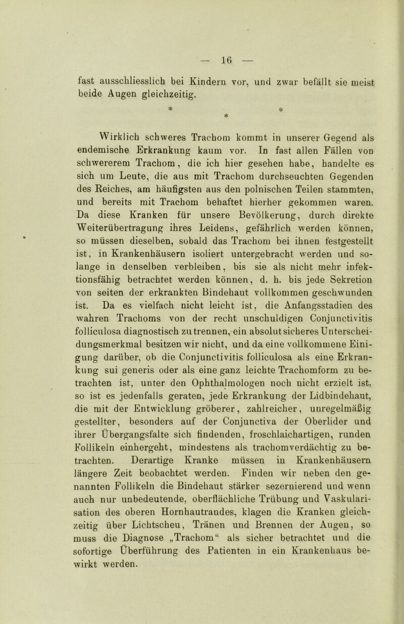 fast ausschliesslich bei Kindern vor, und zwar befällt sie meist beide Augen gleichzeitig. * * * Wirklich schweres Trachom kommt in unserer Gegend als endemische Erkrankung kaum vor. In fast allen Fällen von schwererem Trachom, die ich hier gesehen habe, handelte es sich um Leute, die aus mit Trachom durchseuchten Gegenden des Keiches, am häufigsten aus den polnischen Teilen stammten, und bereits mit Trachom behaftet hierher gekommen waren. Da diese Kranken für unsere Bevölkerung, durch direkte Weiterübertragung ihres Leidens, gefährlich werden können, so müssen dieselben, sobald das Trachom bei ihnen festgestellt ist, in Krankenhäusern isoliert untergebracht werden und so- lange in denselben verbleiben, bis sie als nicht mehr infek- tionsfähig betrachtet werden können, d. h. bis jede Sekretion von seiten der erkrankten Bindehaut vollkommen geschwunden ist. Da es vielfach nicht leicht ist, die Anfangsstadien des wahren Trachoms von der recht unschuldigen Conjunctivitis folliculosa diagnostisch zu trennen, ein absolut sicheres Unterschei- dungsmerkmal besitzen wir nicht, und da eine vollkommene Eini- gung darüber, ob die Conjunctivitis folliculosa als eine Erkran- kung sui generis oder als eine ganz leichte Trachomform zu be- trachten ist, unter den Ophthalmologen noch nicht erzielt ist, so ist es jedenfalls geraten, jede Erkrankung der Lidbindehaut, die mit der Entwicklung gröberer, zahlreicher, unregelmäßig gestellter, besonders auf der Conjunctiva der Oberlider und ihrer Übergangsfalte sich findenden, froschlaichartigen, runden Follikeln einhergeht, mindestens als trachomverdächtig zu be- trachten. Derartige Kranke müssen in Krankenhäusern längere Zeit beobachtet werden. Finden wir neben den ge- nannten Follikeln die Bindehaut stärker sezernierend und wenn auch nur unbedeutende, oberflächliche Trübung und Vaskulari- sation des oberen Hornhautrandes, klagen die Kranken gleich- zeitig über Lichtscheu, Tränen und Brennen der Augen, so muss die Diagnose „Trachom“ als sicher betrachtet und die sofortige Überführung des Patienten in ein Krankenhaus be- wirkt werden.