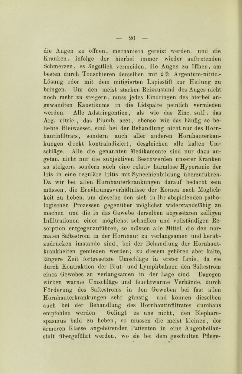 die Augen zu öffnen, mechanisch gereizt werden, und die Kranken, infolge der hierbei immer wieder auftretenden Schmerzen, es ängstlich vermeiden, die Augen zu öffnen, am besten durch Touschieren derselben mit 2% Argentum-nitric.- Lösung oder mit dem mitigierten Lapisstift zur Heilung zu bringen. Um den meist starken Reizzustand des Auges nicht noch mehr zu steigern, muss jedes Eindringen des hierbei an- gewandten Kaustikums in die Lidspalte peinlich vermieden werden. Alle Adstringentien, als wie das Zinc. sulf., das Arg. nitric., das Plumb. acet, ebenso wie das häufig so be- liebte Bleiwasser, sind bei der Behandlung nicht nur des Horn- hautinfiltrats, sondern auch aller anderen Hornhauterkan- kungen direkt kontraindiziert, desgleichen alle kalten Um- schläge. Alle die genannten Medikamente sind nur dazu an- getan, nicht nur die subjektiven Beschwerden unserer Kranken zu steigern, sondern auch eine relativ harmlose Hyperämie der Iris in eine reguläre Iritis mit Synechienbildung überzuführen. Da wir bei allen Hornhauterkrankungen darauf bedacht sein müssen, die Ernährungsverhältnisse der Kornea nach Möglich- keit zu heben, um dieselbe den sich in ihr abspielenden patho- logischen Prozessen gegenüber möglichst widerstandsfähig zu machen und die in das Gewebe derselben abgesetzten zeitigen Infiltrationen einer möglichst schnellen und vollständigen Re- sorption entgegenzuführen, so müssen alle Mittel, die den nor- malen Säftestrom in der Hornhaut zu verlangsamen und herab- zudrücken imstande sind, bei der Behandlung der Hornhaut- krankheiten gemieden werden; zu diesem gehören aber kalte, längere Zeit fortgesetzte Umschläge in erster Linie, da sie durch Kontraktion der Blut- und Lymphbahnen den Säftestrom eines Gewebes zu verlangsamen in der Lage sind. Dagegen wirken warme Umschläge und feuchtwarme Verbände, durch Förderung des Säftestroms in den Geweben bei fast allen Hornhauterkrankungen sehr günstig und können dieselben auch bei der Behandlung des Hornhautinfiltrates durchaus empfohlen werden. Gelingt es uns nicht, den Blepharo- spasmus bald zu heben, so müssen die meist kleinen, der ärmeren Klasse angehörenden Patienten in eine Augenheilan- stalt übergeführt werden, wo sie bei dem geschulten Pflege-
