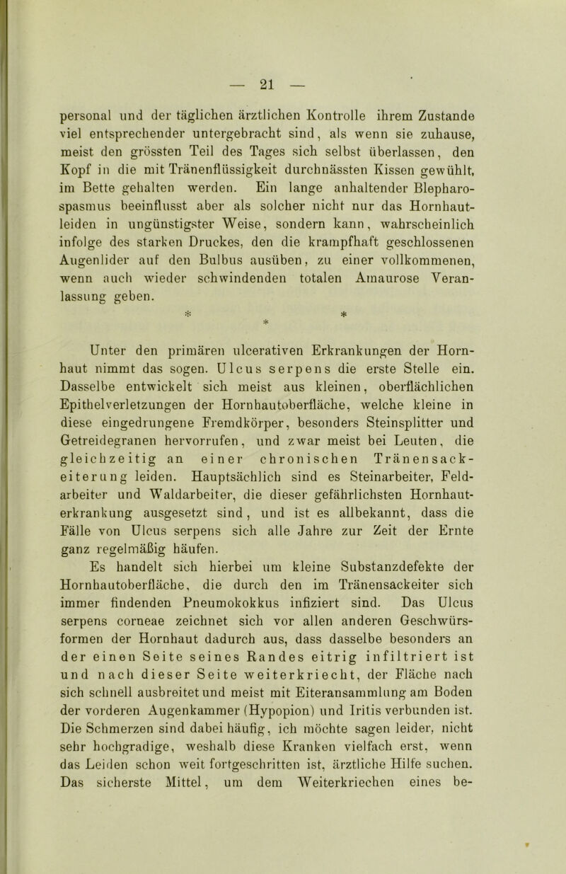 personal und der täglichen ärztlichen Kontrolle ihrem Zustande viel entsprechender untergebracht sind, als wenn sie zuhause, meist den grössten Teil des Tages sich selbst überlassen, den Kopf in die mit Tränenflüssigkeit durchnässten Kissen gewühlt, im Bette gehalten werden. Ein lange anhaltender Blepharo- spasmus beeinflusst aber als solcher nicht nur das Hornhaut- leiden in ungünstigster Weise, sondern kann, wahrscheinlich infolge des starken Druckes, den die krampfhaft geschlossenen Augenlider auf den Bulbus ausüben, zu einer vollkommenen, wenn auch wieder schwindenden totalen Amaurose Veran- lassung geben. * * * Unter den primären ulcerativen Erkrankungen der Horn- haut nimmt das sogen. Ulcus serpens die erste Stelle ein. Dasselbe entwickelt sich meist aus kleinen, oberflächlichen Epithelverletzungen der Hornhautoberfläche, welche kleine in diese eingedrungene Fremdkörper, besonders Steinsplitter und Getreidegranen hervorrufen, und zwar meist bei Leuten, die gleichzeitig an einer chronischen Tränensack- eiterung leiden. Hauptsächlich sind es Steinarbeiter, Feld- arbeiter und Waldarbeiter, die dieser gefährlichsten Hornhaut- erkrankung ausgesetzt sind , und ist es allbekannt, dass die Fälle von Ulcus serpens sich alle Jahre zur Zeit der Ernte ganz regelmäßig häufen. Es handelt sich hierbei um kleine Substanzdefekte der Hornhautoberfläche, die durch den im Tränensackeiter sich immer findenden Pneumokokkus infiziert sind. Das Ulcus serpens corneae zeichnet sich vor allen anderen Geschwürs- formen der Hornhaut dadurch aus, dass dasselbe besonders an der einen Seite seines Randes eitrig infiltriert ist und nach dieser Seite weiterkriecht, der Fläche nach sich schnell ausbreitet und meist mit Eiteransammlung am Boden der vorderen Augenkammer (Hypopion) und Iritis verbunden ist. Die Schmerzen sind dabei häufig, ich möchte sagen leider, nicht sehr hochgradige, weshalb diese Kranken vielfach erst, wenn das Leiden schon weit fortgeschritten ist, ärztliche Hilfe suchen. Das sicherste Mittel, um dem Weiterkriechen eines be-