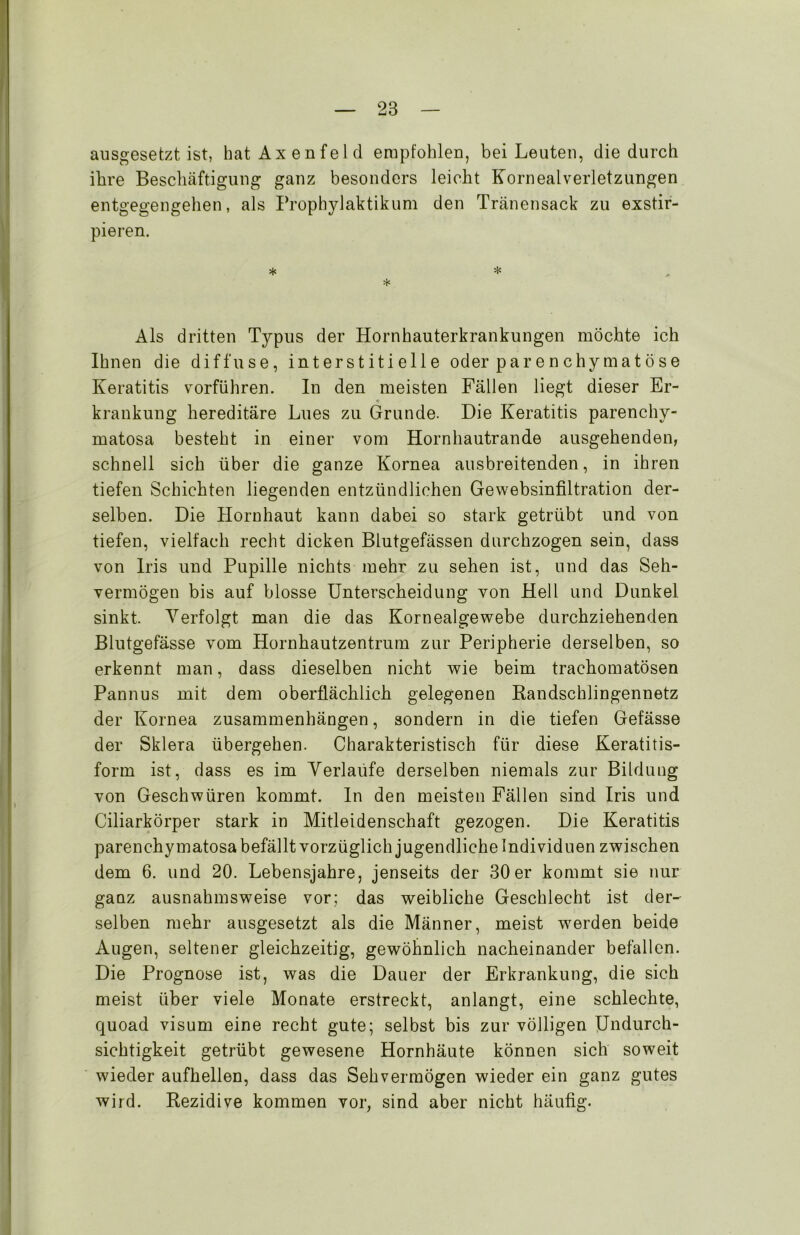 ausgesetzt ist, hatAxenfeld empfohlen, bei Leuten, die durch ihre Beschäftigung ganz besonders leicht Kornealverletzungen entgegengehen, als Propbylaktikum den Tränensack zu exstir- pieren. * * * Als dritten Typus der Hornhauterkrankungen möchte ich Ihnen die diffuse, interstitielle oder parenchymatöse Keratitis vorführen. In den meisten Fällen liegt dieser Er- krankung hereditäre Lues zu Grunde. Die Keratitis parenchy- matosa besteht in einer vom Hornhautrande ausgehenden, schnell sich über die ganze Kornea ausbreitenden, in ihren tiefen Schichten liegenden entzündlichen Gewebsinfiltration der- selben. Die Hornhaut kann dabei so stark getrübt und von tiefen, vielfach recht dicken Blutgefässen durchzogen sein, dass von Iris und Pupille nichts mehr zu sehen ist, und das Seh- vermögen bis auf blosse Unterscheidung von Hell und Dunkel sinkt. Verfolgt man die das Kornealgewebe durchziehenden Blutgefässe vom Hornhautzentrum zur Peripherie derselben, so erkennt man, dass dieselben nicht wie beim trachomatösen Pannus mit dem oberflächlich gelegenen Randschlingennetz der Kornea Zusammenhängen, sondern in die tiefen Gefässe der Sklera übergehen. Charakteristisch für diese Keratitis- form ist, dass es im Verlaüfe derselben niemals zur Bildung von Geschwüren kommt. In den meisten Fällen sind Iris und Ciliarkörper stark in Mitleidenschaft gezogen. Die Keratitis parenchymatosa befällt vorzüglich jugendliche Individuen zwischen dem 6. und 20. Lebensjahre, jenseits der 30er kommt sie nur ganz ausnahmsweise vor; das weibliche Geschlecht ist der- selben mehr ausgesetzt als die Männer, meist werden beide Augen, seltener gleichzeitig, gewöhnlich nacheinander befallen. Die Prognose ist, was die Dauer der Erkrankung, die sich meist über viele Monate erstreckt, anlangt, eine schlechte, quoad visum eine recht gute; selbst bis zur völligen Undurch- sichtigkeit getrübt gewesene Hornhäute können sich soweit wieder aufhellen, dass das Sehvermögen wieder ein ganz gutes wird. Rezidive kommen vor, sind aber nicht häufig.