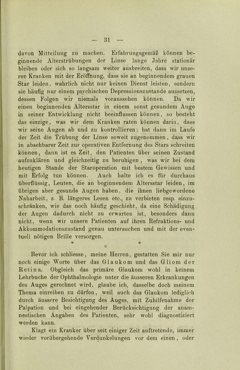 davon Mitteilung zu machen. Erfahrungsgemäß können be- ginnende Alterstrübungen der Linse lange Jahre stationär bleiben oder sich so langsam weiter ausbreiten, dass wir unse- ren Kranken mit der Eröffnung, dass sie an beginnendem grauen Star leiden, wahrlich nicht nur keinen Dienst leisten, sondern sie häufig nur einem psychischen Depressionszustande aussetzen, dessen Folgen wir niemals voraussehen können. Da wir einen beginnenden Altersstar in einem sonst gesundem Auge in seiner Entwicklung nicht beeinflussen können, so besteht das einzige, was wir dem Kranken raten können darin, dass wir seine Augen ab und zu kontrollieren; hat dann im Laufe der Zeit die Trübung der Linse soweit zugenommen , dass wir in absehbarer Zeit zur operativen Entfernung des Stars schreiten können, dann ist es Zeit, den Patienten über seinen Zustand aufzuklären und gleichzeitig zu beruhigen , was wir bei dem heutigen Stande der Staroperation mit bestem Gewissen und mit Erfolg tun können. Auch halte ich es für durchaus überflüssig, Leuten, die an beginnendem Altersstar leiden, im übrigen aber gesunde Augen haben, die ihnen liebgewordene Naharbeit, z. B. längeres Lesen etc., zu verbieten resp. einzu- schränken, wie das noch häufig geschieht, da eine Schädigung der Augen dadurch nicht zu erwarten ist, besonders dann nicht, wenn wir unsere Patienten auf ihren Refraktions- und Akkommodationszustand genau untersuchen und mit der even- tuell nötigen Brille versorgen. * ^ Bevor ich schliesse, meine Herren, gestatten Sie mir nur noch einige Worte über das Glaukom und das Gliom der Retina. Obgleich das primäre Glaukom wohl in keinem Lehrbuche der Ophthalmologie unter die äusseren Erkrankungen des Auges gerechnet wird, glaube ich, dasselbe doch meinem Thema einreihen zu dürfen, weil auch das Glaukom lediglich durch äussere Besichtigung des Auges, mit Zuhilfenahme der Palpation und bei eingehender Berücksichtigung der anam- nestischen Angaben des Patienten, sehr wohl diagnostiziert werden kann. Klagt ein Kranker über seit einiger Zeit auftretende, immer wieder vorübergehende Verdunkelungen vor dem einen, oder