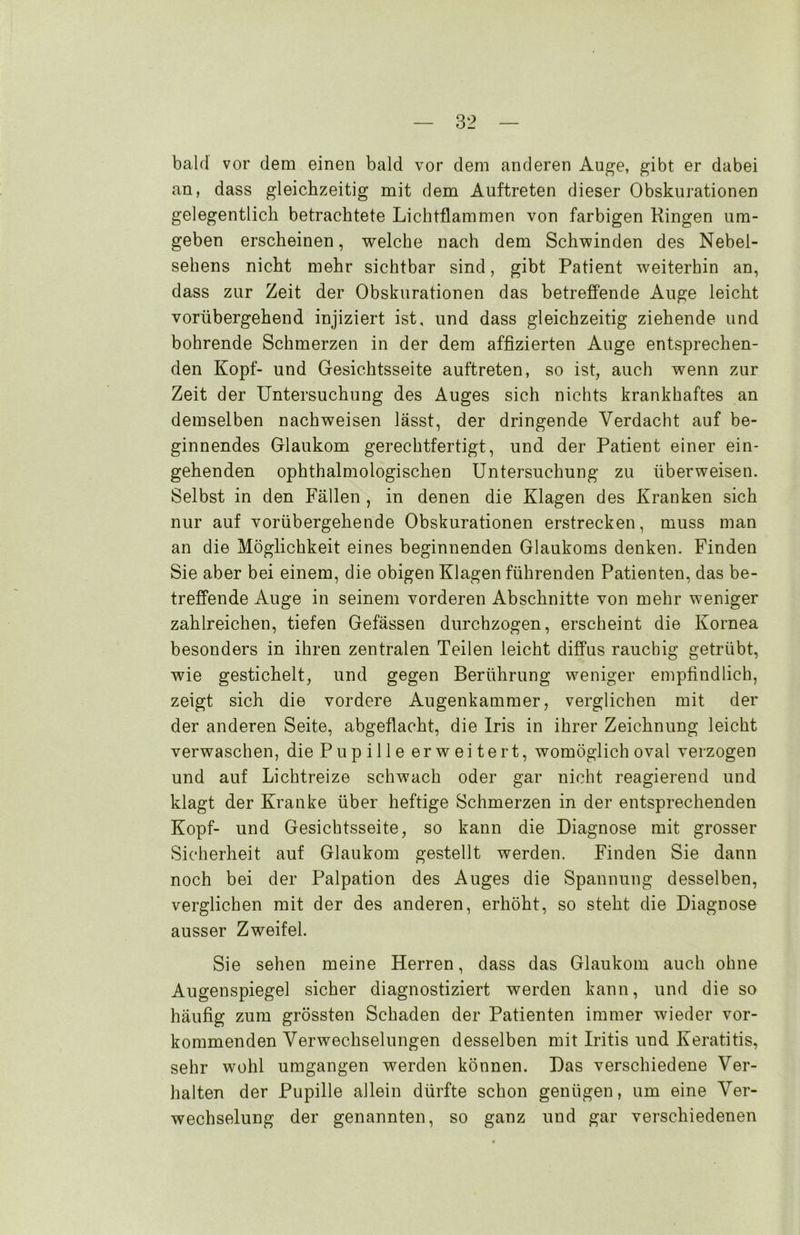 bald vor dem einen bald vor dem anderen Auge, gibt er dabei an, dass gleichzeitig mit dem Auftreten dieser Obskurationen gelegentlich betrachtete Lichtflammen von farbigen Ringen um- geben erscheinen, welche nach dem Schwinden des Nebel- sehens nicht mehr sichtbar sind, gibt Patient weiterhin an, dass zur Zeit der Obskurationen das betreffende Auge leicht vorübergehend injiziert ist, und dass gleichzeitig ziehende und bohrende Schmerzen in der dem affizierten Auge entsprechen- den Kopf- und Gesichtsseite auftreten, so ist, auch wenn zur Zeit der Untersuchung des Auges sich nichts krankhaftes an demselben nachweisen lässt, der dringende Verdacht auf be- ginnendes Glaukom gerechtfertigt, und der Patient einer ein- gehenden ophthalmologischen Untersuchung zu überweisen. Selbst in den Fällen , in denen die Klagen des Kranken sich nur auf vorübergehende Obskurationen erstrecken, muss man an die Möglichkeit eines beginnenden Glaukoms denken. Finden Sie aber bei einem, die obigen Klagen führenden Patienten, das be- treffende Auge in seinem vorderen Abschnitte von mehr weniger zahlreichen, tiefen Gefässen durchzogen, erscheint die Kornea besonders in ihren zentralen Teilen leicht diffus rauchig getrübt, wie gestichelt, und gegen Berührung weniger empfindlich, zeigt sich die vordere Augenkammer, verglichen mit der der anderen Seite, abgeflacht, die Iris in ihrer Zeichnung leicht verwaschen, die Pupille erweitert, womöglich oval verzogen und auf Lichtreize schwach oder gar nicht reagierend und klagt der Kranke über heftige Schmerzen in der entsprechenden Kopf- und Gesichtsseite, so kann die Diagnose mit grosser Sicherheit auf Glaukom gestellt werden. Finden Sie dann noch bei der Palpation des Auges die Spannung desselben, verglichen mit der des anderen, erhöht, so steht die Diagnose ausser Zweifel. Sie sehen meine Herren, dass das Glaukom auch ohne Augenspiegel sicher diagnostiziert werden kann, und die so häufig zum grössten Schaden der Patienten immer wieder vor- kommenden Verwechselungen desselben mit Iritis und Keratitis, sehr wohl umgangen werden können. Das verschiedene Ver- halten der Pupille allein dürfte schon genügen, um eine Ver- wechselung der genannten, so ganz und gar verschiedenen