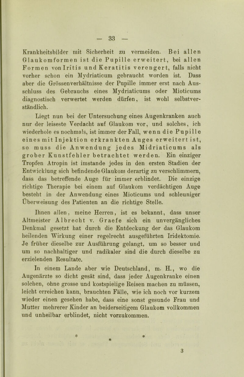 Krankheitsbilder mit Sicherheit zu vermeiden. Bei allen Glaukom formen ist die Pupille erweitert, bei allen Formen von Iritis und Keratitis verengert, falls nicht vorher schon ein Mvdriaticum gebraucht worden ist. Dass aber die Grössenverhältnisse der Pupille immer erst nach Aus- schluss des Gebrauchs eines Mydriaticums oder Mioticums diagnostisch verwertet werden dürfen, ist wohl selbstver- ständlich. Liegt nun bei der Untersuchung eines Augenkranken auch nur der leiseste Verdacht auf Glaukom vor, und solches, ich wiederhole es nochmals, ist immer der Fall, wenn die Pupille eines mit Injektion erkrankten Auges erweitert ist, so muss die Anwendung jedes Midriaticums als grober Kunstfehler betrachtet werden. Ein einziger Tropfen Atropin ist imstande jedes in den ersten Stadien der Entwicklung sich befindende Glaukom derartig zu verschlimmern, dass das betreffende Auge für immer erblindet. Die einzige richtige Therapie bei einem auf Glaukom verdächtigen Auge besteht in der Anwendung eines Mioticums und schleuniger Überweisung des Patienten an die richtige Stelle. Ihnen allen, meine Herren, ist es bekannt, dass unser Altmeister Alb recht v. Graefe sich ein unvergängliches Denkmal gesetzt hat durch die Entdeckung der das Glaukom heilenden Wirkung einer regelrecht ausgeführten Iridektomie. Je früher dieselbe zur Ausführung gelangt, um so besser und um so nachhaltiger und radikaler sind die durch dieselbe zu erzielenden Resultate. In einem Lande aber wie Deutschland, m. H., wo die Augenärzte so dicht gesät sind, dass jeder Augenkranke einen solchen, ohne grosse und kostspielige Reisen machen zu müssen, leicht erreichen kann, brauchten Fälle, wie ich noch vor kurzem wieder einen gesehen habe, dass eine sonst gesunde Frau und Mutter mehrerer Kinder an beiderseitigem Glaukom vollkommen und unheilbar erblindet, nicht vorzukommen. * * * 3