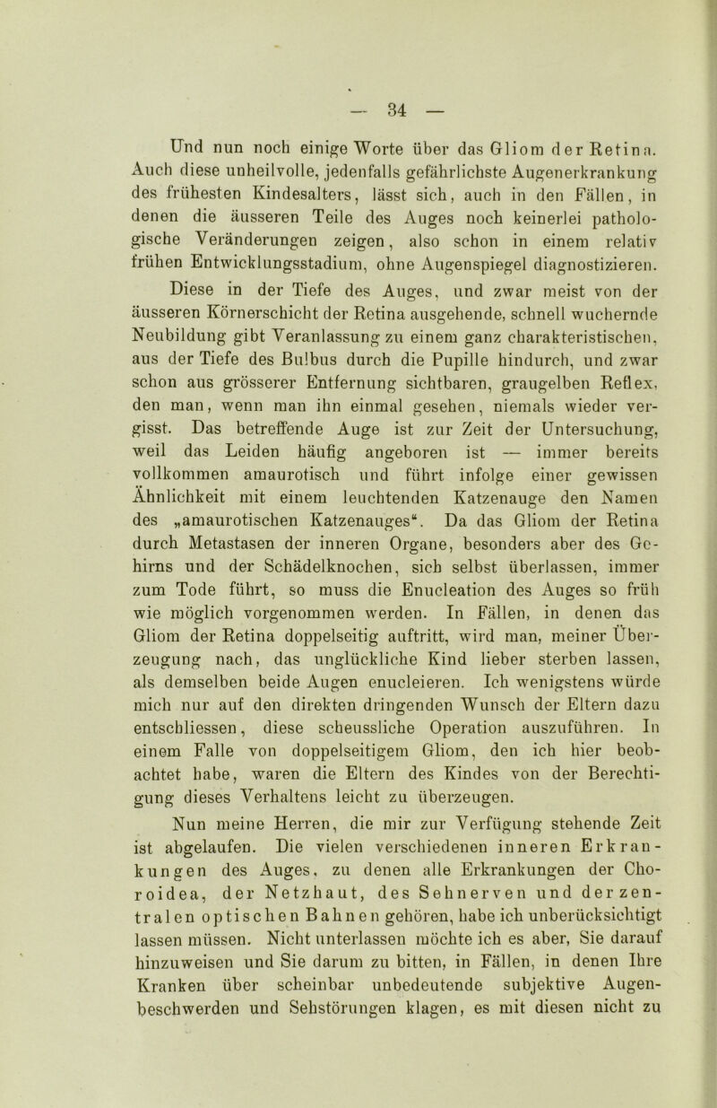 Und nun noch einige Worte über das Gliom der Retina. Audi diese unheilvolle, jedenfalls gefährlichste Augenerkrankung des frühesten Kindesalters, lässt sich, auch in den Fällen, in denen die äusseren Teile des Auges noch keinerlei patholo- gische Veränderungen zeigen, also schon in einem relativ frühen Entwicklungsstadium, ohne Augenspiegel diagnostizieren. Diese in der Tiefe des Auges, und zwar meist von der äusseren Körnerschicht der Retina ausgehende, schnell wuchernde Neubildung gibt Veranlassung zu einem ganz charakteristischen, aus der Tiefe des Bulbus durch die Pupille hindurch, und zwar schon aus grösserer Entfernung sichtbaren, graugelben Reflex, den man, wenn man ihn einmal gesehen, niemals wieder ver- gisst. Das betreffende Auge ist zur Zeit der Untersuchung, weil das Leiden häufig angeboren ist — immer bereits vollkommen amaurotisch und führt infolge einer gewissen Ähnlichkeit mit einem leuchtenden Katzenauge den Namen des „amaurotischen Katzenauges“. Da das Gliom der Retina durch Metastasen der inneren Organe, besonders aber des Ge- hirns und der Schädelknochen, sich selbst überlassen, immer zum Tode führt, so muss die Enucleation des Auges so früh wie möglich vorgenommen werden. In Fällen, in denen das Gliom der Retina doppelseitig auftritt, wird man, meiner Über- zeugung nach, das unglückliche Kind lieber sterben lassen, als demselben beide Augen enucleieren. Ich wenigstens würde mich nur auf den direkten dringenden Wunsch der Eltern dazu entschliessen, diese scheussliche Operation auszuführen. In einem Falle von doppelseitigem Gliom, den ich hier beob- achtet habe, waren die Eltern des Kindes von der Berechti- gung dieses Verhaltens leicht zu überzeugen. Nun meine Herren, die mir zur Verfügung stehende Zeit ist abgelaufen. Die vielen verschiedenen inneren Erkran- kungen des Auges, zu denen alle Erkrankungen der Cho- roidea, der Netzhaut, des Sehnerven und der zen- tralen optischen Bahnen gehören, habe ich unberücksichtigt lassen müssen. Nicht unterlassen möchte ich es aber, Sie darauf hinzuweisen und Sie darum zu bitten, in Fällen, in denen Ihre Kranken über scheinbar unbedeutende subjektive Augen- beschwerden und Sehstörungen klagen, es mit diesen nicht zu