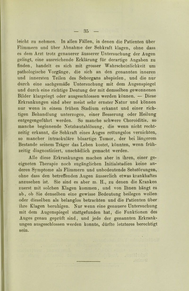 leicht zu nehmen. In allen Fällen, in denen die Patienten über Flimmern und über Abnahme der Sehkraft klagen, ohne dass es dem Arzt trotz genauerer äusserer Untersuchung der Augen gelingt, eine ausreichende Erklärung für derartige Angaben zu finden, handelt es sich mit grosser Wahrscheinlichkeit um pathologische Vorgänge, die sich an den genannten inneren und innersten Teilen des Sehorgans abspielen, und die nur durch eine sachgemäße Untersuchung mit dem Augenspiegel und durch eine richtige Deutung der mit demselben gewonnenen Bilder klargelegt oder ausgeschlossen werden können. — Diese Erkrankungen sind aber meist sehr ernster Natur und können nur wenn in einem frühen Stadium erkannt und einer rich- tigen Behandlung unterzogen, einer Besserung oder Heilung entgegengeführt werden. So manche schwere Choroiditis, so manche beginnende Netzhautablösung, die wenn nicht recht- zeitig erkannt, die Sehkraft eines Auges rettungslos vernichten, so mancher intraokuläre bösartige Tumor, der bei längerem Bestände seinem Träger das Leben kostet, könnten, wenn früh- zeitig diagnostiziert, unschädlich gemacht werden. Alle diese Erkrankungen machen aber in ihren, einer ge- eigneten Therapie noch zugänglichen Initialstadien keine an- deren Symptome als Flimmern und unbedeutende Sehstörungen, ohne dass den betreffenden Augen äusserlich etwas krankhaftes anzusehen ist. Sie sind es aber m. H., zu denen die Kranken zuerst mit solchen Klagen kommen, und von Ihnen hängt es ab, ob Sie denselben eine gewisse Bedeutung beilegen wollen oder dieselben als belanglos betrachten und die Patienten über ihre Klagen beruhigen. Nur wenn eine genauere Untersuchung mit dem Augenspiegel stattgefunden hat, die Funktionen des Auges genau geprüft sind, und jede der genannten Erkrank- ungen ausgeschlossen werden konnte, dürfte letzteres berechtigt sein.