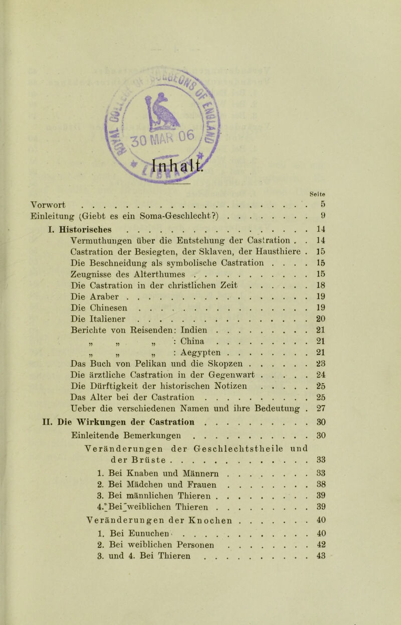 r I i / Seite Vorwort '. 5 Einleitung (Giebt es ein Soma-Geschleclit?) 9 I. Historisches 14 Vermutliungen über die Entstehung der Castration . . 14 Castration der Besiegten, der Sklaven, der Haustliiere . 15 Die Beschneidung als symbolische Castration . . . . 15 Zeugnisse des Alterthumes 15 Die Castration in der christlichen Zeit 18 Die Araber 19 Die Chinesen 19 Die Italiener 20 Berichte von Reisenden: Indien 21 „ „ „ : China 21 „ „ „ : Aegypten 21 Das Buch von Pelikan und die Skopzen 23 Die ärztliche Castration in der Gegenwart 24 Die Dürftigkeit der historischen Notizen 25 Das Alter bei der Castration 25 Ueber die verschiedenen Namen und ihre Bedeutung . 27 II. Die Wirkungen der Castration 30 Einleitende Bemerkungen 30 Veränderungen der Geschlechtstheile und der Brüste 33 1. Bei Knaben und Männern 33 2. Bei Mädchen und Frauen 38 3. Bei männlichen Thieren . 39 4. ’Bei'weiblichen Thieren 39 Veränderungen der Knochen 40 1. Bei Eunuchen * 40 2. Bei weiblichen Personen 42 3. und 4. Bei Thieren 43 1