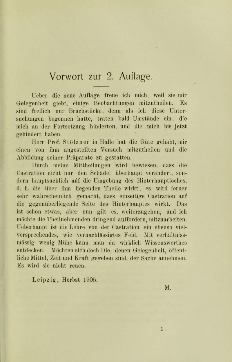 Lieber die neue Auflage freue ich mich, weil sie mir Gelegenheit giebt, einige Beobachtungen mitzutheileii. Es sind freilich nur Bruchstücke, denn als ich diese Unter- suchungen begonnen hatte, traten bald Umstände ein, d'e mich an der Fortsetzung hinderten, und die mich bis jetzt gehindert haben. Herr Prof. Stölzner in Halle hat die Güte gehabt, mir einen von ihm angestellten Versuch mitzutheileii und die Abbildung seiner Präparate zu gestatten. Durch meine Mittheilungen wird bewiesen, dass die Castration nicht nur den Schädel überhaupt verändert, son- dern hauptsächlich auf die Umgebung des Hinterhauptloches, d. h. die über ihm liegenden Theile wirkt; es wird ferner sehr wahrscheinlich gemacht, dass einseitige Castration auf die gegenüberliegende Seite des Hinterhauptes wirkt. Das ist schon etwas, aber nun gilt es, weiterzugeheu, und ich möchte die Theilnehmenden dringend auffordern, mitzuarbeiten. Ueberhaupt ist die Lehre von der Castration ein ebenso viel- versprechendes, wie vernachlässigtes Feld. Mit verhältniss- mässig wenig Mühe kann man da wirklich Wisseuswerthes entdecken. Möchten sich doch Die, denen Gelegenheit, öffent- liche Mittel, Zeit und Kraft gegeben sind, der Sache aiinehmen. Es wird sie nicht reuen. Leipzig, Herbst 1905. M. 1