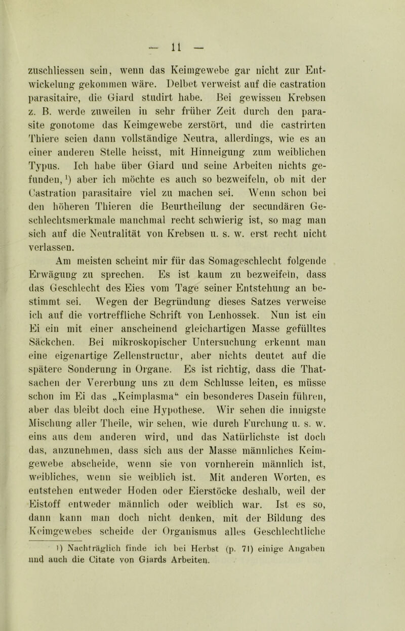 zuschliesseii sein, wenn das Keimgewebe gar nicht zur Ent- wickelung gekommen wäre. Delbet verweist auf die castration l)arasitaire, die Giard studirt habe. Bei gewissen Krebsen z. B. werde zuweilen in sehr früher Zeit durch den para- site gonotome das Keimgewebe zerstört, und die castrirten Thiere seien dann vollständige Neutra, allerdings, wie es an einer anderen Stelle heisst, mit Hinneigung zum weiblichen Typus. Ich habe über Giard und seine Arbeiten nichts ge- funden, aber ich möchte es auch so bezweifeln, ob mit der t<astration parasitaire viel zu machen sei. Wenn schon bei den höheren Thiereii die Beurtheilung der secundären Ge- schlechtsmerkmale manchmal recht schwierig ist, so mag man sich auf die Neutralität von Krebsen u. s. w. erst recht nicht verlassen. Am meisten scheint mir für das Somageschlecht folgende Erwägung zu sprechen. Es ist kaum zu bezweifeln, dass das Geschlecht des Eies vom Tage seiner Entstehung an be- stimmt sei. Wegen der Begründung dieses Satzes verweise ich auf die vortreffliche Schrift von Lenhossek. Nun ist ein Ei ein mit einer anscheinend gleichartigen Masse gefülltes Säckchen. Bei mikroskopischer Untersuchung erkennt man eine eigenartige Zellenstructur, aber nichts deutet auf die spätere Sonderung in Organe. Es ist richtig, dass die That- sachen der Vererbung uns zu dem Schlüsse leiten, es müsse schon im Ei das „Keimplasma“ ein besonderes Dasein führen, aber das bleibt doch eine Hypothese. Wir sehen die innigste Mischung aller Theile, wir sehen, wie durch Eurchung u. s. w. eins aus dem anderen wird, und das Natürlichste ist doch das, anzunehmen, dass sich aus der Masse männliches Keim- gewebe abscheide, wenn sie von vornherein männlich ist, weibliches, wenn sie weiblich ist. Mit anderen Worten, es entstehen entweder Hoden oder Eierstöcke deshalb, weil der Eistoff entweder männlich oder weiblich war. Ist es so, dann kann man doch nicht denken, mit der Bildung des Keimgewebes scheide der Oi-ganismus alles Geschlechtliche 1) Nachträglich finde ich bei Herbst (p. 71) einige Angaben imd auch die Citate von Giards Arbeiten.