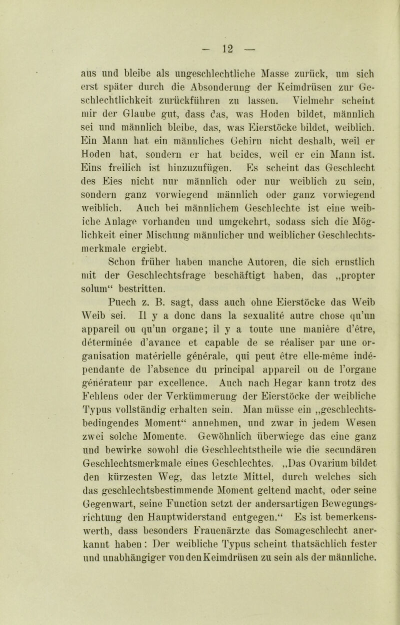 aus und bleibe als ungeschlechtliche Masse zuiück, um sich erst später durch die Absouderuug der Keimdrüsen zur Ge- schlechtlichkeit zurückführen zu lassen. Vielmehr scheint mir der Glaube gut, dass das, was Hoden bildet, männlich sei und männlich bleibe, das, was Eierstöcke bildet, weiblich. Ein Manu hat ein männliches Gehirn nicht deshalb, weil er Hoden hat, sondern er hat beides, weil er ein Mann ist. Eins freilich ist hiuzuzufügen. Es scheint das Geschlecht des Eies nicht nur männlich oder nur weiblich zu sein, sondern ganz vorwiegend männlich oder ganz vorwiegend weiblich. Auch bei männlichem Geschlechte ist eine weib- iche Anlage vorhandeu und umgekehrt, sodass sich die Mög- lichkeit einer Mischung männlicher und weiblicher Geschlechts- merkmale ergiebt. Schon früher haben manche Autoren, die sich ernstlich mit der Geschlechtsfrage beschäftigt haben, das ,,propter solum“ bestritten. Puech z. B. sagt, dass auch ohne Eierstöcke das Weib Weib sei. H y a donc dans la sexualite autre chose qu’un appareil ou qu’un Organe; il y a tonte une maniere d’etre, determinee d’avauce et capable de se realiser par une Or- ganisation materielle generale, qui peut etre elle-meme inde- pendante de l’absence du principal appareil ou de l’orgaue geiierateur par excelleuce. Auch nach Hegar kann trotz des Fehlens oder der Verkümmerung der Eierstöcke der weibliche Typus vollständig erhalten sein. Man müsse ein ,,geschlechts- bediugendes Moment“ annehmen, und zwar in jedem Wesen zwei solche Momente. Gewöhnlich überwiege das eine ganz und bewirke sowohl die Geschlechtstheile wie die secundäreu Geschlechtsmerkmale eines Geschlechtes. ,,Das Ovarium bildet den kürzesten Weg, das letzte Mittel, durch welches sich das geschlechtsbestimmende Moment geltend macht, oder seine Gegenwart, seine Function setzt der andersartigen Bewegungs- richtung den Hauptwiderstand entgegen.“ Es ist bemerkens- werth, dass besonders Frauenärzte das Somageschlecht aner- kannt haben: Der weibliche Typus scheint thatsächlich fester und unabhängiger vondenKeimdrüsen zu sein als der männliche.