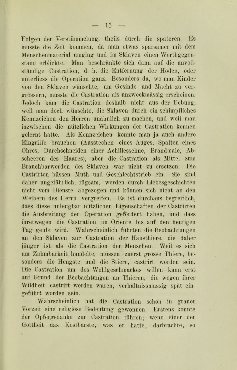 Folgen der Verstümmelung, theils durch die späteren. Es musste die Zeit kommen, da man etwas sparsamer mit dom Menschenmaterial umging und im Sklaven einen Wertligegoii- stand erblickte. Man beschränkte sich dann auf die unvoll- ständige Castration, d. h. die Entfernung der Hoden, oder unterliess die Operation ganz. Besonders da, wo man Kinder von den Sklaven wünschte, um Gesinde und Macht zu ver- grössern, musste die Castratiou als unzweckmässig erscheinen. Jedoch kam die Castration deshalb nicht aus der Hebung, weil man doch wünschte, die Sklaven durch ein schimpfliches Kennzeichen den Herren unähnlich zu machen, und weil man inzwischen die nützlichen Wirkungen der Castration kennen gelernt hatte. Als Kennzeichen konnte man ja auch andere Eingriffe brauchen (Ausstechen eines Auges, Spalten eines Ohres, Durchschneiden einer Achillessehne, Brandmale, Ab- scheeren des Haares), aber die Castration als Mittel zum Brauchbarwerden des Sklaven war nicht zu ersetzen. Die Castrirten büssen Muth und Geschlechtstrieb ein. Sie sind daher ungefährlich, fügsam, werden durch Liebesgeschichten nicht vom Dienste abgezogen und können sich nicht an den Weibern des Herrn vergreifen. Es ist durchaus begreiflich, dass diese unleugbar nützlichen Eigenschaften der Castrirten die Ausbreitung der Operation gefördert haben, und dass ihretwegen die Castration im Oriente bis auf den heutigen Tag geübt wird. W^ahrscheinlich führten die Beobachtungen an den Sklaven zur Castratiou der Hausthiere, die daher iünger ist als die Castratiou der Menschen. Weil es sich um Zähmbarkeit handelte, müssen zuerst grosse Thiere, be- sonders die Hengste und die Stiere, castrirt worden sein. Die Castration um des Wohlgeschmackes willen kann erst auf Grund der Beobachtungen an Thieren, die wegen ihrer Wildheit castrirt worden waren, verhältuissmässig spät ein- geführt worden sein. Wahrscheinlich hat die Castration schon in grauer Vorzeit eine religiöse Bedeutung gewonnen. Erstens konnte der Opfergedanke zur Castratiou führen; wenn einer der Gottheit das Kostbarste, was er hatte, darbrachte, so \