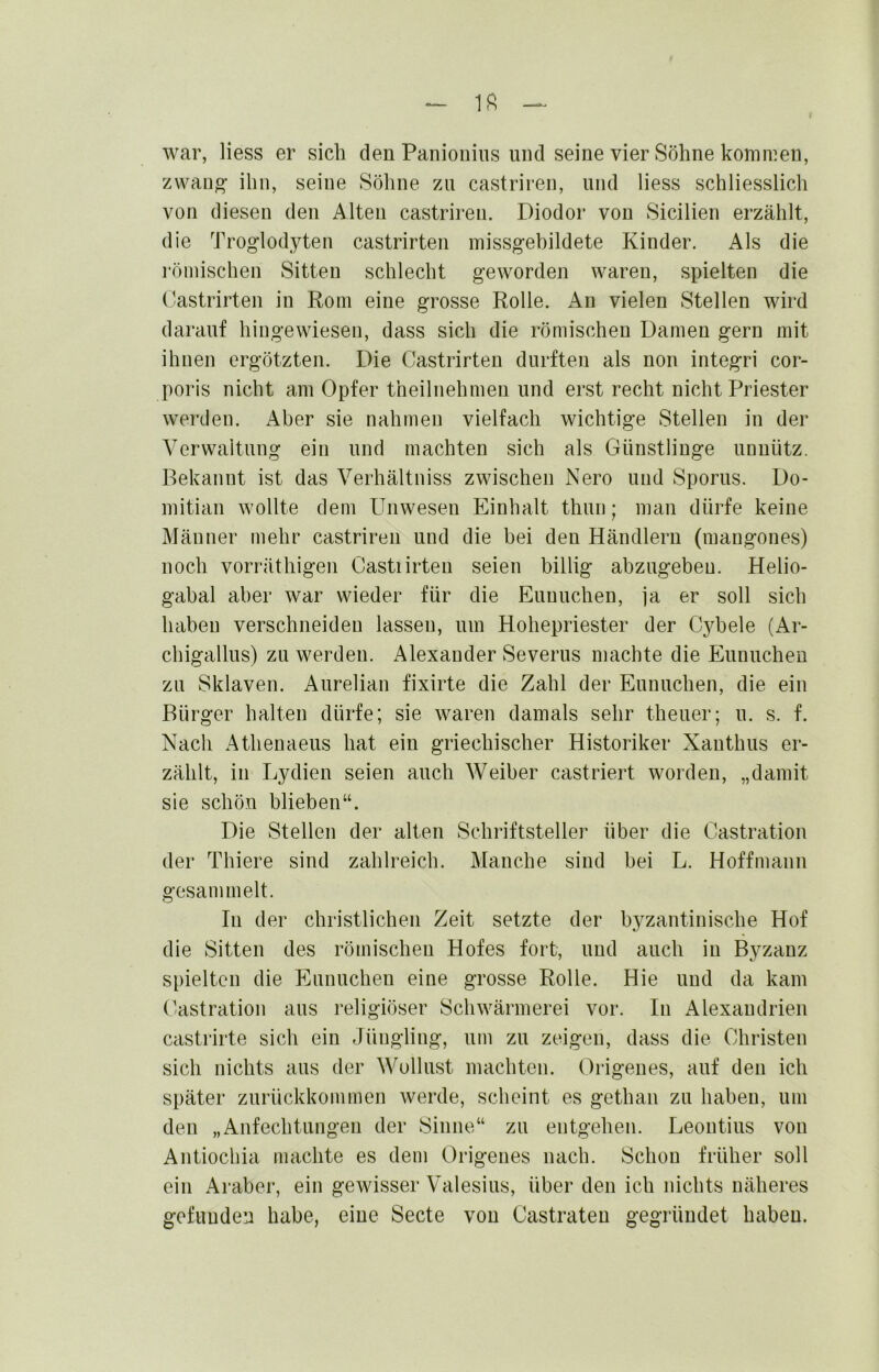 war, Hess er sich den Paniouiiis und seine vier Söhne kommen, zwauo* ihn, seine Söhne zu castriren, und liess schliesslich von diesen den Alten castriren. Diodor von Sicilien erzählt, die Troglodyten castrirten missg’ehildete Kinder. Als die römischen Sitten schlecht geworden waren, spielten die Castrirten in Rom eine grosse Rolle. An vielen Stellen wird darauf hingewiesen, dass sich die römischen Damen gern mit ihnen ergötzten. Die Castrirten durften als non integri cor- poris nicht am Opfer theilnehmen und erst recht nicht Priester werden. Aber sie nahmen vielfach wichtige Stellen in der Verwaltung ein und machten sich als Günstlinge unnütz. Bekannt ist das Verhältniss zwischen Nero und Sporns. Do- mitian wollte dem Unwesen Einhalt thun; man dürfe keine Männer mehr castriren und die bei den Händlern (mangones) noch vorräthigen Castiirteu seien billig abzugebeu. Helio- gabal aber war wieder für die Eunuchen, ja er soll sich haben verschneiden lassen, um Hohepriester der C3^bele (Ar- chigallus) zu werden. Alexander Severus machte die Eunuchen zu Sklaven. Aurelian fixirte die Zahl der Eunuchen, die ein Bürger halten dürfe; sie waren damals sehr theuer; u. s. f. Nach Athenaeus hat ein griechischer Historiker Xanthus er- zählt, in Lydien seien auch Weiber castriert worden, „damit sie schön blieben“. Die Stellen der alten Schriftsteller über die Castration der Thiere sind zahlreich. Manche sind bei L. Hoffmann gesammelt. In der christlichen Zeit setzte der byzantinische Hof die Sitten des römischen Hofes fort, und auch in Byzanz spielten die Eunuchen eine grosse Rolle. Hie und da kam Castration aus religiöser Schwärmerei vor. In Alexandrien castrirte sich ein Jüngling, um zu zeigen, dass die Christen sich nichts aus der Wollust machten. Origenes, auf den ich später zurückkommen werde, scheint es gethan zu haben, um den „Anfechtungen der Sinne“ zu entgehen. Leontius von Antiochia machte es dem Origenes nach. Schon früher soll ein Araber, ein gewisser Valesius, über den ich nichts näheres gefunden habe, eine Secte von Castraten gegründet haben.