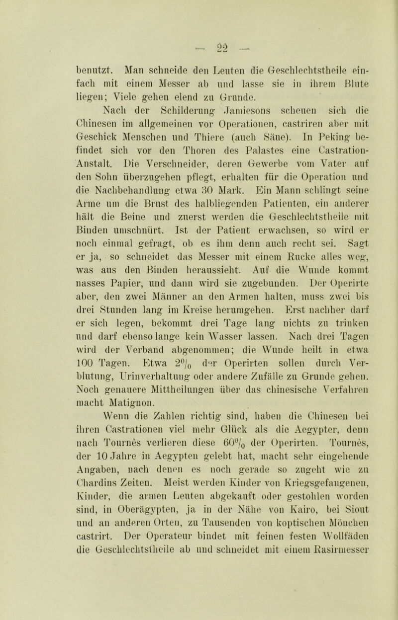 benutzt. Man schneide den Leuten die Geschleclitstheile ein- fach mit einem Messer ab und lasse sie in ihi’em Llute liegen; Viele gehen elend zu Grunde. Nach der Schilderung Jamiesons scheuen sich die Chinesen im allgemeinen vor Operationen, castriren aber mit Geschick Menschen und Tliiere (auch Säue). In Peking be- findet sich vor den Thoren des Palastes eine Castration- Anstalt. Die Verschneider, deren Gewerbe vom Vater auf den Sohn überzugehen pflegt, erhalten für die Operation und die Nachbehandlung etwa idO Mark. Ein Mann schlingt seine Arme um die Brust des halbliegenden Patienten, ein anderer hält die Beine und zuerst werden die Geschleclitstheile mit Binden umschuürt. Ist der Patient erwachsen, so wird er noch einmal gefragt, oh es ihm denn auch recht sei. Sagt er ja, so schneidet das Messer mit einem Rucke alles Aveg, was aus den Binden heraussieht. i\uf die Wunde kommt nasses Papier, und dann wird sie zugebunden. Der Operirte aber, den zwei Männer an den Armen halten, muss zwei bis drei Stunden lang im Kreise herumgehen. Erst nachher darf er sich legen, bekommt drei Tage lang nichts zu trinken und darf ebensolange kein Wasser lassen. Nach drei Tagen wird der Verband abgenommen; die Wunde heilt in etwa 100 Tagen. Etwa 2^/o der Operirten sollen durch Ver- blutung, Urinverhaltung oder andere Zufälle zu Grunde gehen. Noch genauere Mittheilungeu über das chinesische Vei-fahren macht Matiguon. Wenn die Zahlen richtig sind, haben die Chinesen bei ihren Castrationen viel mehr Glück als die Aegypter, denn nach Tournes verlieren diese 60^/q der Operirten. Toui*nes, der 10 Jahre in Aegypten gelebt hat, macht sehr eingehende Angaben, nach denen es noch gerade so zugeht wie zu ('hardins Zeiten. Meist werden Kinder von Kn'egsgefangenen, Kinder, die armen Leuten abgekauft oder gestohlen woiden sind, in Oberägypten, ja in der Nähe von Kairo, bei Siout und an anderen Orten, zu Tausenden von koptischen Mönchen castrirt. Der Operateui* bindet mit feinen festen Wollfäden die Güschlechtstheile ab und schneidet mit einem Rasirmesser