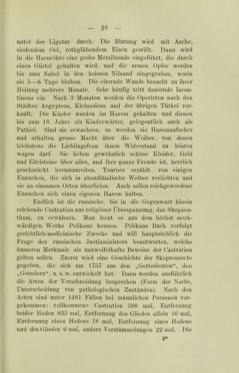 unter der Lig-atur durch. T3ie Blutung’ wird mit Asche, siedendem Oel, rotligdUheiidem Eisen gestillt. Dann wird in die Harnröhre eine grobe Metallsonde eingeführt, die durch einen Gürtel gehalten wird, und die armen Opfer werden bis zum Nabel in den heissen Nilsand eingegraben, worin sie 5 — 6 Tage bleiben. Die eiternde Wunde braucht zu ihrer Heilung mehrere Monate. Sehr häufig tritt dauernde Incon- tinenz ein. Nach 8 Monaten werden die Operirten nach den Städten Aegyptens, Kleinasiens und der übrigen Türkei ver- kauft. Die Kinder* werden im Harem gehalten und dienen bis zum 18. Jahi’e als Kiuderwärter, gelegentlich auch als Pathici. Sind sie erwachsen, so wei'den sie Haremaufseher und ei’halten grosse Macht über die Weiber, von denen höchstens die Lieblingsfrau ihnen Wider’stand zu leisten wagen dai'f. Sie lieben gewöhnlich schöne Kleider, Gold und Edelsteine über alles, und ihre ganze Freude ist, herrlich geschmückt herumzureiten. Tournes erzählt von einigen Eunuchen, die sich in abendländische Weiber veidiebten und sie an einsamen Orten überfielen. Auch sollen reichgewordene Eunuchen sich einen eigenen Harem halten. Endlich ist die nissische, bis in die Gegenwart hinein reichende Castration aus religiöser Überspannung, das Skopzen- thum, zu erwähnen. Man lernt es aus dem höchst merk- würdigen Werke Pelikans kennen. Pelikans Buch verfolgt gerichtlich-mediciuische Zwecke und will hauptsächlich die Frage des russischen Justizministers beantworten, welche äusseren Merkmale als unzweifelhafte Beweise der Castration gelten sollen. Zuerst wird eine Geschichte der Skopzensecte gegeben, die sich um 1757 aus den „Gottesleuten“, d^ii „Geisslern“, u. s. w. entwickelt hat. Dann werden ausführlich die Arten der Verschneidung besprochen (Form der Narbe, Unterscheidung von pathologischen Zuständen). Nach den Acten sind unter 1481 Fällen bei männlichen Personen vor- gekommen: vollkommene Castration 588 mal, Entfernung beider Hoden 838 mal, Entfernung des Gliedes allein 16 mal, Entfernung eines Hodens 18 mal, Entfernung eines Hodens und des Gliedes 6 mal, andere Verstümmelungen 22 mal. Die 2*
