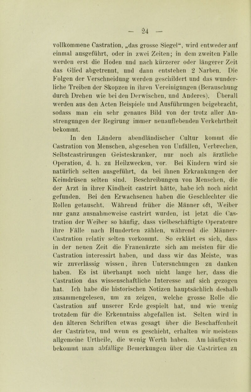 S4 vollkommene Castration, „das grosse Siegel“, wird entweder auf einmal ausgeführt, oder in zwei Zeiten; in dem zweiten Falle werden ei‘St die Hoden und nach kürzerei’ oder längerer Zeit das Glied abgetrennt, und dann entstehen 2 Narhen, Die Folgen der Verschneidung werden geschildert und das wunder- liche Treiben der Skopzen in ihren Vereinigungen (Berauschung durch Drehen wie beiden Derwischen, und Anderes). Überall Averden aus den Acten Beispiele und Ausführungen beigebracht, sodass man ein sehr genaues Bild von der trotz aller An- strengungen der Regirung immer neuauflebenden Verkehrtheit bekommt. In den Ländern abendländischer Cultur kommt die Castration von Menschen, abgesehen von Unfällen, Verbrechen, Selbstcastrirungen Geisteskranker, nur noch als ärztliche Operation, d. h. zu Heilzwecken, vor. Bei Kindern wird sie natürlich selten ausgeführt, da bei ihnen Erkrankungen der Keimdrüsen selten sind. Beschreibungen von Menschen, die der Arzt in ihrer Kindheit castrirt hätte, habe ich noch nicht gefunden. Bei den Erwachsenen haben die Geschlechter die Rollen getauscht. Während früher die Männer oft, Weiber nur ganz ausnahmeweise castrirt wurden, ist jetzt die Cas- tration der Weiher so häufig, dass vielbeschäftigte Operateui'e ihre Fälle nach Hunderten zählen, während die Männer- Castration relativ selten vorkommt. So erklärt es sich, dass in der neuen Zeit die Frauenärzte sich am meisten für die Castration interessirt haben, und dass wir das Meiste, Avas wir zuverlässig Avissen, ihren Untersuchungen zu danken haben. Es ist überhaupt noch nicht lange her, dass die Castration das wissenschaftliche Interesse auf sich gezogen hat. Ich habe die historischen Notizen hauptsächlich deshalb zusammengelesen, um zu zeigen, Avelche grosse Rolle die Castration auf unserer P>de gespielt hat, und Avie wenig trotzdem für die Erkenntniss abgefallen ist. Selten Avird in den älteren Schriften etwas gesagt über die Beschaffenheit der Castriiten, und Avenn es geschieht, erhalten Avir meistens allgemeine Urtheile, die wenig Werth hahen. Am häufigsten bekommt man abfällige Bemerkungen über die Castrirteii zu