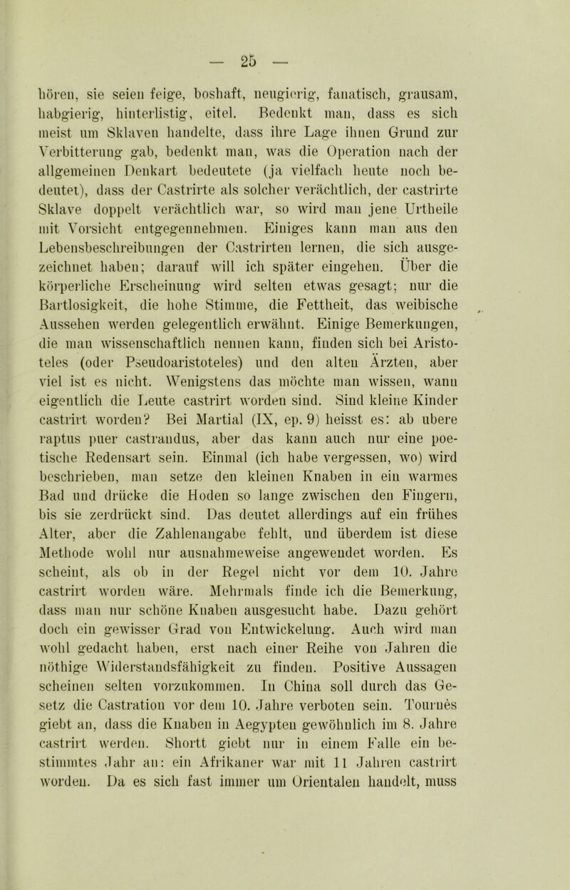 hören, sie seien feige, bosliaft, neugierig, fanatisch, grausam, habgierig, hinteilistig, eitel. Bedenkt man, dass es sich meist um Sklaven handelte, dass ihre Lage ihnen Grund zur Verbitterung gab, bedenkt man, was die Operation nach der allgemeinen Denkart bedeutete (ja vielfach heute noch be- deutet), dass der Castrirte als solcher verächtlich, der castrirte Sklave doppelt verächtlich war, so wird man jene Urtheile mit Vorsicht entgegennehmen. Einiges kann mau aus den Lebensbeschreibungen der Castrirten lernen, die sich ausge- zeichnet haben; darauf will ich später eingeheu. Über die körperliche Erscheinung wird selten etwas gesagt; nur die Bartlosigkeit, die hohe Stimme, die Fettheit, das weibische Aussehen werden gelegentlich erwähnt. Einige Bemerkungen, die man wissenschaftlich nennen kann, finden sich bei Aristo- teles (oder Pseudoaristoteles) und den alten Ärzten, aber viel ist es nicht. Wenigstens das möchte man wissen, wann eigentlich die Leute castrirt worden sind. Sind kleine Kinder castrirt worden? Bei Martial (IX, ep. 9) heisst es: ab ubere raptus puer castrandus, aber das kann auch nur eine poe- tische Redensart sein. Einmal (ich habe vergessen, wo) wird beschrieben, man setze den kleinen Knaben in ein warmes Bad und drücke die Hoden so lange zwischen den Fingern, bis sie zerdrückt sind. Das deutet allerdings auf ein frühes Alter, aber die Zahlenangabe fehlt, und überdem ist diese Methode wohl nur ausnahmeweise angeweudet worden. Es scheint, als ob in der Regel nicht vor dem 10. Jahre castrirt worden wäre. Mehrmals finde ich die Bemerkung, dass man nur schöne Knaben ausgesucht habe. Dazu gehört doch ein gewisser Grad von Entwickelung. x\uch wird mau wohl gedacht haben, erst nach einer Reihe von Jahren die nöthige Widerstandsfähigkeit zu finden. Positive Aussagen scheinen selten vorzukommen. In China soll durch das Ge- setz die Castratiou vor dem 10. Jahre verboten sein. Tournes giebt an, dass die Knaben in Aegypten gewöhnlich im 8. Jahre castrirt werden. Shortt giebt nur in einem Falle ein be- stimmtes Jahr an: ein Afrikaner war mit ll Jahren castrirt worden. Da es sich fast immer um Orieutaleu handelt, muss