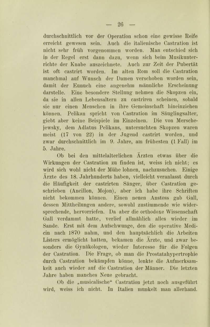 clarchschnittlich vor der Operation schon eine gewisse Reife erreicht gewesen sein. Auch die italienische Oastration ist nicht sehr früh vorgenoimnen worden. Man entschied sich in der Regel erst dann dazu, wenn sich beim Musikunter- richte der Knabe auszeichnete. Auch zur Zeit der Pubertät ist oft castrirt worden. Im alten Rom soll die Castration manchmal auf Wunsch der Damen verschoben worden sein, damit der Eunuch eine angenehm männliche Erscheinung darstelle. Eine besondere Stellung nehmen die Skopzen ein, da sie in allen Lebensaltern zu castrireu scheinen, sobald sie nur einen Menschen in ihre Gemeinschaft hineinziehen können. Pelikan spricht von Castration im Säuglingsalter, giebt aber keine Beispiele im Einzelnen. Die von Mersche- jewsky, dem Adlatus Pelikans, untersuchten Skopzen waren meist (17 von 22) in der Jugend castrirt worden, und zwar durchschnittlich im 9. Jahre, am frühesten (1 Fall) im 5. Jahre. Ob bei den mittelalterlichen Ärzten etwas über die Wirkungen der Castration zu finden ist, weiss ich nicht; es wird sich wohl nicht der Mühe lohnen, nachzusuchen. Einige Ärzte des 18. Jahrhunderts haben, vielleicht veranlasst durch die Häufigkeit der castrirten Sänger, über Castration ge- schrieben (Ancillon, Mojon), aber ich habe ihre Schriften nicht bekommen können. Einen neuen Anstoss gab Gail, dessen Mittheilungen andere, sowohl zustiramende wie wider- sprechende, hervorriefen. Da aber die orthodoxe Wissenschaft Gail verdammt hatte, verlief allmählich alles Avieder im Sande. Erst mit dem Aufschwünge, den die operative Medi- cin nach 1870 nahm, und den hauptsächlich die Arbeiten Listers ermöglicht hatten, bekamen die Ärzte, und zwar be- sonders die Gynäkologen, Avieder Interesse für die Folgen der Castration. Die Frage, ob man die Prostatahypertrophie durch Castration bekämpfen könne, lenkte die Aufmerksam- keit auch wieder auf die Castration der Männer. Die letzten Jahre haben manches Neue gebracht. Ob die „musicalische“ Castration jetzt noch ausgeführt Avird, weiss ich nicht. In Italien munkelt man alleihand.