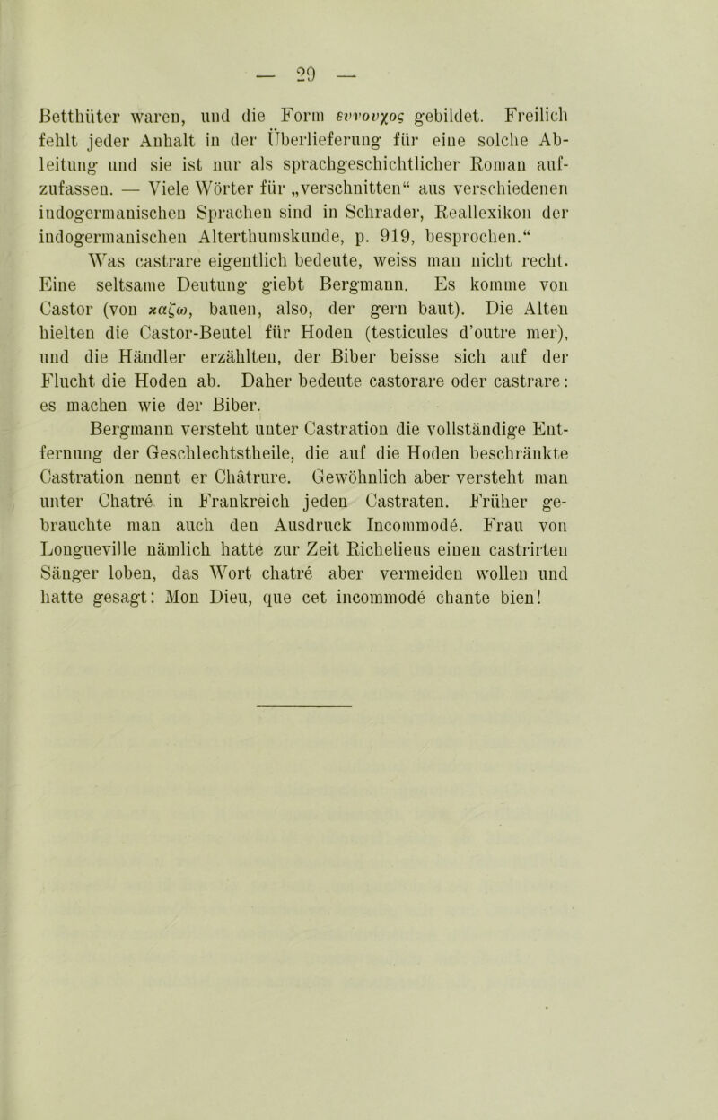 ßettliüter waren, und die Form ewovxog gebildet. Freilich fehlt jeder Anhalt in der (Tberlieferung für eine solche Ab- leitung und sie ist nur als sprachgeschichtlicher Fornan auf- zufasseu. — Viele Wörter für „verschnitten“ aus verschiedenen indogermanischen Sprachen sind in Schräder, Reallexikon der indogermanischen Alterthumskunde, p. 919, besprochen.“ Was castrare eigentlich bedeute, weiss man nicht recht. Eine seltsame Deutung giebt Bergmann. Es komme von Castor (von xa^o), bauen, also, der gern baut). Die Alten hielten die Castor-Beutel für Hoden (testicules d’outre mer), und die Händler erzählten, der Biber beisse sich auf der Flucht die Hoden ab. Daher bedeute castorare oder castrare: es machen wie der Biber. Bergmann verstellt unter Castration die vollständige Ent- fernung der Geschlechtstheile, die auf die Hoden beschränkte Castration nennt er Chätrure. Gewöhnlich aber versteht man unter Chatre in Frankreich jeden Castraten. Früher ge- brauchte mau auch den Ausdruck Incommode. Frau von Longueville nämlich hatte zur Zeit Richelieus einen castrirten Säuger loben, das Wort chatre aber vermeiden wollen und hatte gesagt: Mon Dien, que cet incommode chante bien!