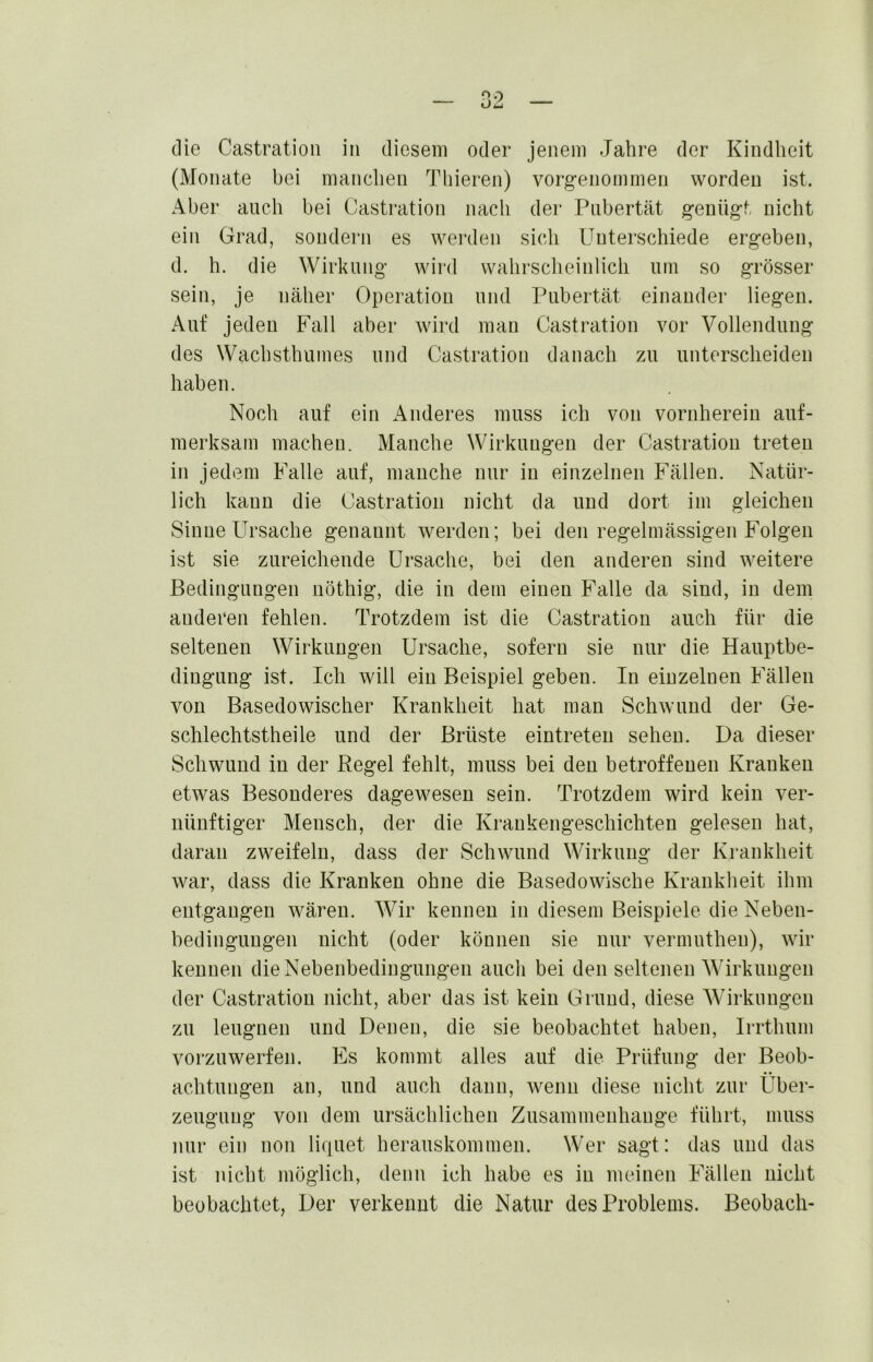 die Castration in diesem oder jenem Jahre der Kindheit (Monate bei manchen Thieren) vorgenommen worden ist. Aber auch bei Castration nach der Pubertät geung-t nicht ein Grad, sondern es weixlen sich Unterschiede ergeben, d. h. die Wirkung’ wird wahrsclieinlich um so grösser sein, je näher Operation und Pubertät einander liegen. Auf jeden Fall aber wird man Castration vor Vollendung des Wachsthumes und Castration danach zu unterscheiden haben. Noch auf ein x\nderes muss ich von vornherein auf- merksam machen. Manche Wirkungen der Castration treten in jedem Falle auf, manche nur in einzelnen Fällen. Natür- lich kann die Castration nicht da und dort im gleichen Sinne Ursache genannt werden; bei den regelmässigen Folgen ist sie zureichende Ursache, bei den anderen sind weitere Bedingungen nöthig, die in dem einen Falle da sind, in dem anderen fehlen. Trotzdem ist die Castration auch für die seltenen Wirkungen Ursache, sofern sie nur die Hauptbe- dingung ist. Ich will ein Beispiel geben. In einzelnen Fällen von Basedowischer Krankheit hat mau Schwund der Ge- schlechtstheile und der Brüste eintreteu sehen. Da dieser Schwund in der Regel fehlt, muss bei den betroffenen Kranken etwas Besonderes dageweseu sein. Trotzdem wird kein ver- nünftiger Mensch, der die Krankengeschichten gelesen hat, daran zweifeln, dass der Schwund Wirkung der Krankheit war, dass die Kranken ohne die Basedowische Krankheit ihm entgangen wären. Wir kennen in diesem Beispiele die Neben- bedingungen nicht (oder können sie nur vermutheu), wir kennen die Nebenbedingungen auch bei den seltenen Wirkungen der Castratiou nicht, aber das ist kein Grund, diese Wirkungen zu leugnen und Denen, die sie beobachtet haben, Irrthum vorzuwerfen. Es kommt alles auf die Prüfung der Beob- achtungen an, und auch dann, wenn diese nicht zur Über- zeugung von dem ursächlichen Zusammenhänge führt, muss nur ein non liquet herauskommen. Wer sagt: das und das ist nicht möglich, denn ich habe es in meinen Fällen nicht beobachtet, Der verkennt die Natur des Problems. Beobach-