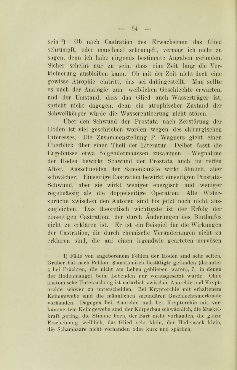 sein Ob nach Castration des Erwachsenen das Glied scliruinpft, oder manchmal schrumpft, vermag ich nicht zu sagen, denn ich habe nirgends bestimmte Angaben gefunden. Sicher scheint nur zu sein, dass eine Zeit lang die Ver- kleinerung ausbleiben kann. Ob mit der Zeit nicht doch eine gewisse Atrophie eintritt, das sei dahingestellt. Man sollte es nach der Analogie zum weiblichen Geschlechte erwarten, und der Umstand, dass das Glied auch Wasserträger ist, spi’icht nicht dagegen, denn ein atrophischer Zustand der Schwellkörper würde die Wasserentleerung nicht stören. Über den Schwund der Prostata nach Zerstörung der Hoden ist viel geschrieben worden wegen des chirurgischen Interesses. Die Zusammenstellung P. Wagners giebt einen Überblick über einen Theil der Literatur. Delbet fasst die Ergebnisse etwa folgendermaassen zusammen. Wegnahme der Hoden bewirkt Schwund der Prostata auch im reifen Alter. Ausschneiden der Samenkanäle wirkt ähnlich, aber schwächer. Einseitige Castration bewirkt einseitigen Prostata- Schwund, aber sie wirkt weniger energisch und weniger regelmässig als die doppelseitige Operation. AWe Wider- sprüche zwischen den Autoren sind bis jetzt noch nicht aus- zugleichen. Das theoretisch wichtigste ist der Erfolg der einseitigen Castration, der durch Änderungen des ßlutlaufes nicht zu erklären ist. Plr ist ein Beispiel für die Wirkungen der Castration, die durch chemische Veränderungen nicht zu erklären sind, die auf einen irgendwie gearteten nervösen 1) Fälle von angeborenem Felilen der Hoden sind sehr selten. Gruber hat nacli Pelikan 8 anatomisch bestätigte gefunden (darunter 4 bei Früchten, die niclit am Leben geblieben waren), 7, in denen der Hodenmangel beim Lebenden nur vorausgesetzt wurde. Ohne anatomische Untersuchung ist natürlich zwischen Anorchie und Krypt- orchie schwer zu unterscheiden. Bei Kryptorchie mit erhaltenem Keimgewebe sind die männlichen secundären Geschlechtsmerkmale vorhanden. Dagegen bei Anorchie und bei Kiyptorchie mit ver- kümmertem Keimgewebe sind der Körperbau schwächlich, die Muskel- kraft gering, die Stimme hoch, der Bart nicht vorhanden, die ganze Erscheinung weihlich, das Glied selir klein, der Hodensack klein, die Schamhaare nicht vorhanden oder kurz und spärlich.