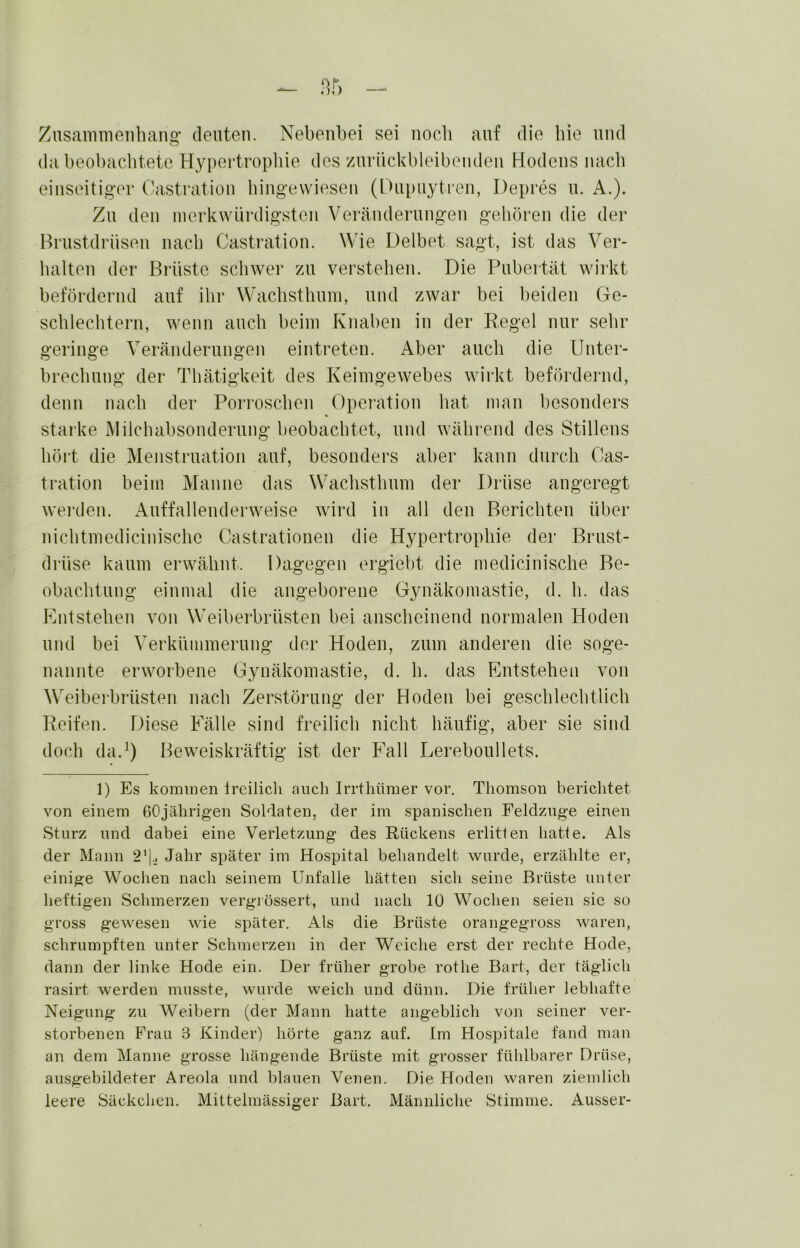 Znsanimeiibang- deuten. Nebenbei sei nocb auf die bie und da beobacbtete Hypertropliie des zurückbleibeudeii Hodens luicb einseitiger Castration bingevviesen (Dupuytren, Depres u. A.). Zu den merkwürdigsten Veränderungen geboren die der Brustdrüsen nacb Castration. Wie Delbet sagt, ist das Ver- lialten der Brüste scliwer /ai verstellen. Die Pubertät wirkt befördernd auf ibr Wacbstbnni, und zwar bei beiden Ge- scblecbtern, wenn aneb beim Knaben in der Regel nur sehr geringe Veräiulernngen eintreteu. Aber ancb die Unter- breebnng der Tbätigkeit des Keiingewebes wirkt befördernd, denn nacdi der Porroseben Operation bat man besonders starke Milcbabsondernng beobaebtet, und wäbrend des Stillens bört die Menstruation auf, besonders aber kann dnreb Cas- tration beim Manne das Wacbstbnm der Drüse angeregt wei’den. Anffallenderweise wird in all den Bericbten über nicbtmediciniscbe Castrationen die Hypertrophie der Brust- drüse kaum erwäbnt. Dagegen ergiebt die medicinisebe Be- obaebtnng einmal die angeborene Gynäkomastie, d. b. das Kntsteben von Weiberbrüsten bei anscheinend normalen Hoden und bei Verknmmernng der Hoden, znin anderen die soge- nannte erworbene Gynäkomastie, d. b. das FAitsteben von Weiberbrüsten nacb Zerstörung der Hoden bei gescblecbtlicb Reifen. Diese Fälle sind freilich nicht häufig, aber sie sind doch da.^) Beweiskräftig ist der Fall Lerebonllets. 1) Es kommen Ireilich auch Irrthümer vor. Thomson berichtet von einem 60jährigen Soldaten, der im spanischen Feldznge einen Sturz und dabei eine Verletzung des Rückens erlitten hatte. Als der Mann 2’1.2 Jahr später im Hospital behandelt wurde, erzählte er, einige Wochen nach seinem Unfälle hätten sich seine Brüste unter heftigen Schmerzen vergiössert, und nach 10 Wochen seien sie so gross gewesen wie später. Als die Brüste orangegross waren, schrumpften unter Schmerzen in der Weiche erst der rechte Hode, dann der linke Hode ein. Der früher grobe rothe Bart, der täglich rasirt werden musste, wurde weich und dünn. Die früher lebhafte Neigung zu Weibern (der Mann hatte angeblich von seiner ver- storbenen Frau 3 Kinder) hörte ganz auf. Im Hospitale fand man an dem Manne grosse hängende Brüste mit grosser fühlbarer Drüse, ausgebildeter Areola und blauen Venen. Die Hoden waren ziemlich leere Säckchen. Mittelmässiger Bart. Männliche Stimme. Ausser-