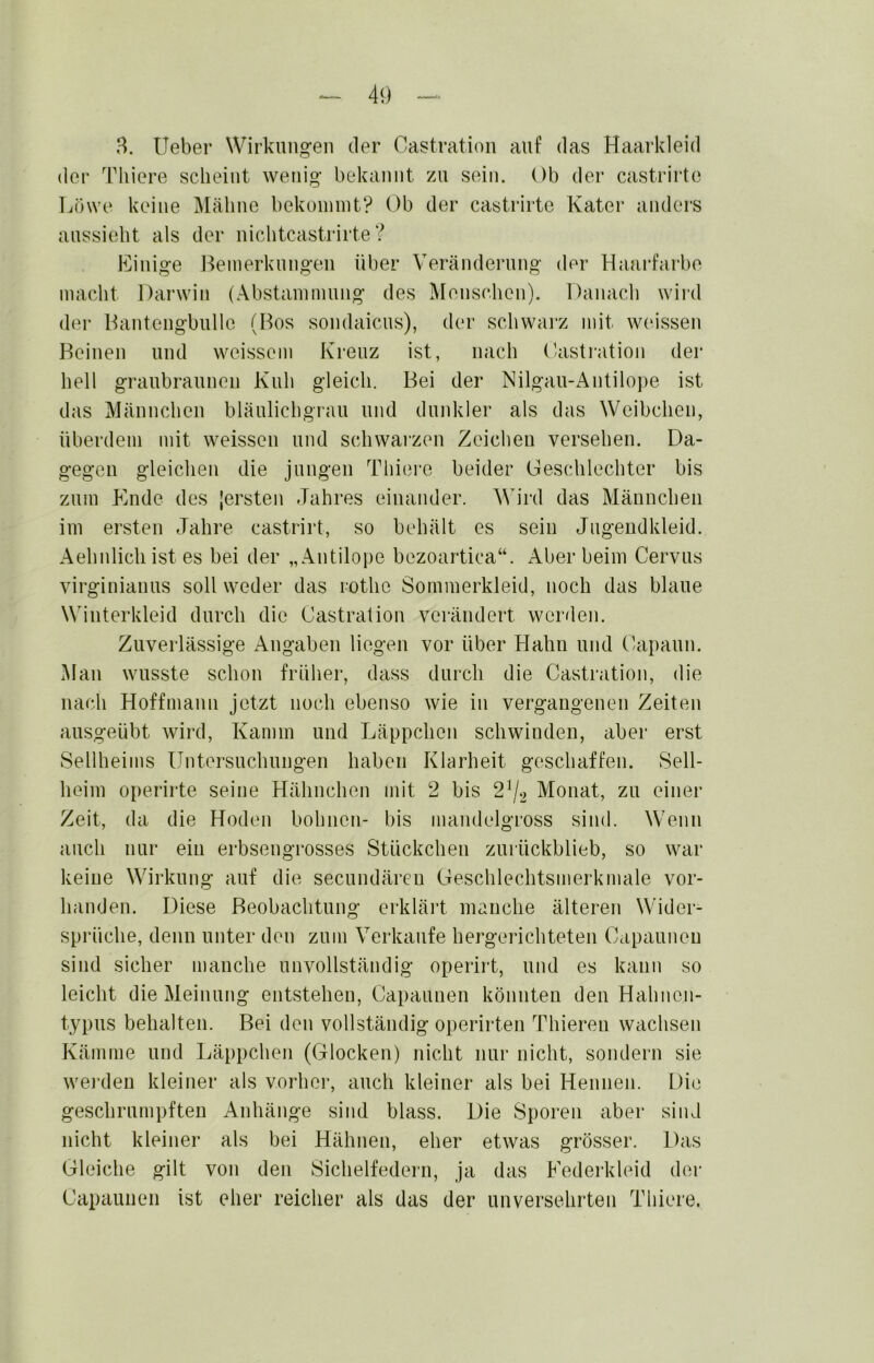 B. lieber Wirkungen der Castration auf das Haarkleid der Thiere scheint wenig bekannt zn sein. Ob der castrirte Löwe keine Mähne bekoinint? Ob der castrirte Kater anders anssieht als der nichtcastrirte ? Einige Heinerknngen über Veränderung der Haarfarbe macht Darwin (Abstaniinnng des Menschen). Danacli wird der Lantengbnlle (Bos sondaicns), der schwai’z mit weissen Reinen und weissem Kreuz ist, nach C/astration der hell graubraunen Kuh gleich. Bei der Nilgan-Antilo))e ist das Männchen blänlichgran und dunkler als das Weibchen, überdem mit weissen und schwarzen Zeichen versehen. Da- gegen gleichen die jungen Thiei*e beider Geschlechter bis zum Ende des (ersten Jahres einander. AVird das Männchen im ersten Jahre castrirt, so behält es sein Jngendkleid. Aehnlich ist es bei der „Antilope bezoartica“. Aber beim Cervns virginianns soll weder das rothe Sommerkleid, noch das blaue Winterkleid durch die Castralion verändert worden. Zuverlässige Angaben liegen vor über Hahn und Capaun. Man wusste schon früher, dass durch die Castration, die nach Hoffmann jetzt noch ebenso wie in vergangenen Zeiten ausgeübt wird, Kamm und Läppchen schwinden, aber erst Seilheims Untersuchungen haben Klarheit geschaffen. Seil- heim operirte seine Hähnchen mit 2 bis 2^/2 Monat, zu einer Zeit, da die Hoden bohnon- bis mandelgross sind. Wenn auch nur ein erbsengrosses Stückchen zurückblieb, so war keine Wirkung auf die secundärcn Geschlechtsmerkmale vor- handen. Diese Beobachtung erklärt manche älteren Wider- sprüche, denn unter den zum Verkaufe hergerichteten Capaunen sind sicher manche unvollständig operirt, und es kann so leicht die Meinung entstehen, Capaunen könnten den Hahnen- typus behalten. Bei den vollständig operirten Thieren wachsen Kämme und Läppchen (Glocken) nicht nur nicht, sondern sie wej-den kleiner als vorher, auch kleiner als bei Hennen. Die geschrumpften Anhänge sind blass. Die Sporen aber sind nicht kleiner als bei Hähnen, eher etwas grösser. Das Gleiche gilt von den Sichelfedern, ja das Eederkleid der Capaunen ist eher reicher als das der unversehrten Thiere.