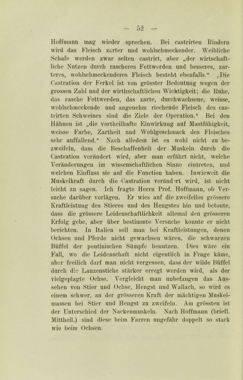 Hoffniami mag* wieder sprechen. Bei castrirteu Rindern wird das Fleisch zarter und wohlschmeckender. Weibliche Schafe werden zwar selten castrirt, aber „der wirtschaft- liche Nutzen durch rascheres Fettwerden und besseres, zar- teres, wohlschmeckenderes Fleisch besteht ebenfalls.“ „Die (/astration der Ferkel ist von grösster Bedeutung wegen der grossen Zahl und der wirthschaftlichen Wichtigkeit; die Ruhe, das rasche Fettwerden, das zarte, durchwachsene, weisse, wohlschmeckende und angenehm riechende Fleisch des cas- trirten Schweines sind die Ziele der Operation.“ Bei den Hähnen ist „die vortheilhafte Einwirkung auf Mastfähigkeit, weisse Farbe, Zartheit und Wohlgeschmack des Fleisches sehr auffallend.“ Nach alledem ist es wohl nicht zu be- zweifeln, dass die Beschaffenheit der Muskeln durch die Castration verändert wird, aber man erfährt nicht, welche Veränderungen im wissenschaftlichen Sinne eintreten, und welchen Einfluss sie auf die Function haben. Inwieweit die Muskelkraft durch die Castration verändert wird, ist nicht leicht zu sagen. Ich fragte Herrn Prof. Hoffmann, oh Ver- suche darüber vorlägen. Er wies auf die zweifellos grössere Kraftleistung des Stieres und des Hengstes hin und betonte, dass die grössere Leidenschaftlichkeit allemal den grösseren Erfolg gebe, aber über bestimmte Versuche konnte er nicht berichten. In Italien soll man bei Kraftleistungen, denen Ochsen und Pferde nicht gewachsen wären, die schwarzen Büffel der pontinischen Sümpfe benutzen. Dies wäre ein Fall, wo die Leidenschaft nicht eigentlich in Frage käme, aber freilich darf man nicht vergessen, dass der wilde Büffel durch die Lanzenstiche stärker erregt werden wird, als der vielgeplagte Ochse. Vergleicht man unbefangen das Aus- sehen von Stier und Ochse, Hengst und Wallach, so wird es einem schwer, an der grösseren Kraft der mächtigen Muskel- massen bei Stier und Hengst zu zweifele. Am grössten ist der Unterschied der Nackenniuskeln. Nach Hoffmann (briefl. Mittheil.) sind diese beim Farren ungefähr doppelt so stark wie beim Ochsen.