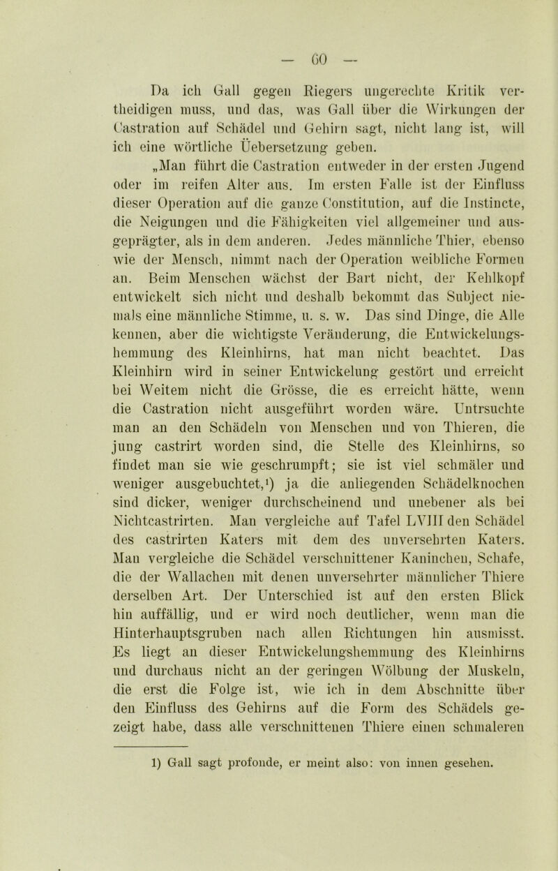 Da ich Gail gegen Riegers iingerccbte Kritik ver- theidigeii muss, und das, was Gail über die Wirkungen der Oastration auf Schädel und Gehirn sagt, nicht lang ist, will ich eine wörtliche Üebersetzung geben. „Man führt die Castration entweder in der ersten Jugend oder im reifen Alter aus. Im ersten Falle ist der Einfluss dieser Operation auf die ganze Constitution, auf die Instiucte, die Neigungen und die Fähigkeiten viel allgemeiner und aus- geprägter, als in dem anderen. Jedes männliche Thier, ebenso wie der Mensch, nimmt nach der Operation weibliche Formen an. Beim Menschen wächst der Bart nicht, der Kehlkopf entwickelt sich nicht und deshalb bekommt das Subject nie- mals eine männliche Stimme, u. s. w. Das sind Dinge, die Alle kennen, aber die wichtigste Veränderung, die ICutwickelungs- hemmung des Kleinhirns, hat mau nicht beachtet. Das Kleinhirn wird in seiner Entwickelung gestört und erreicht bei Weitem nicht die Grösse, die es erreicht hätte, wenn die Castration nicht ausgeführt worden wäre. Untrsuchte man an den Schädeln von Menschen und von Thieren, die jung castrirt worden sind, die Stelle des Kleinhirns, so findet man sie wie geschrumpft; sie ist viel schmäler und Aveniger ausgebuchtet,i) ja die anliegenden Schädelknochen sind dicker, weniger durchscheinend und unebener als bei Nichtcastrirten. Man vergleiche auf Tafel LVIIT den Schädel des castrirten Katers mit dem des unversehrten Katers. Man vergleiche die Schädel verschnittener Kaninchen, Schafe, die der Wallachen mit denen unversehrter männlicher Thiere derselben Art. Der Unterschied ist auf den ersten Blick hin auffällig, und er Avird noch deutlicher, Avenn man die Hinterhauptsgruben nach allen Richtungen hin ausmisst. Es liegt au dieser EntAvickelungshemmung des Kleinhirns und durchaus nicht an der geringen Wölbung der Muskeln, die erst die Folge ist, Avie ich in dem Abschnitte über den Einfluss des Gehirns auf die Form des Schädels ge- zeigt habe, dass alle verschuitteuen Thiere einen schmaleren 1) Gail sagt profonde, er meint also: von innen gesehen.