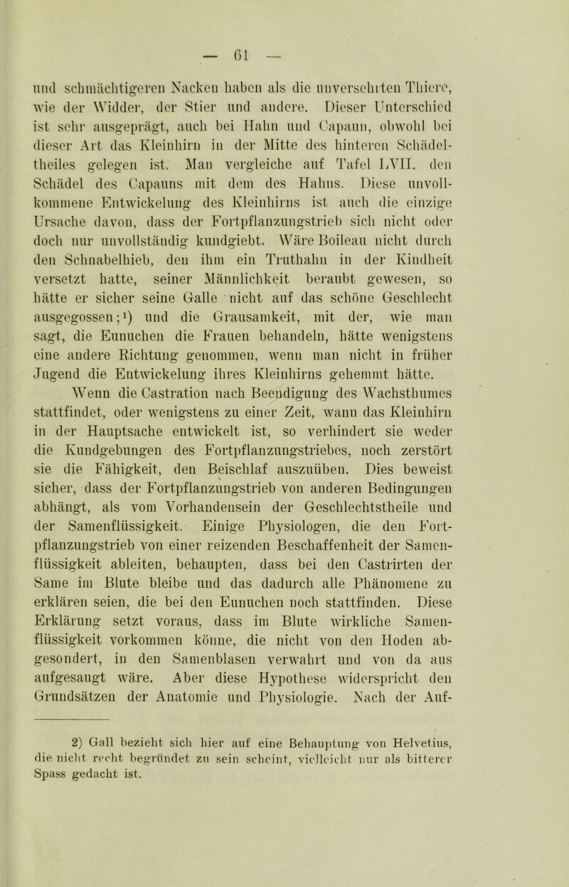 und schmächtigeren Nacken haben als die nnversehrteii Thiei’e, wie der Widder, der Stier und andere. Dieser Unterschied ist sehr ausgeprägt, auch bei Hahn und Capanii, obwohl bei dieser Art das Kleinhirn in der Mitte des hintei’en Scliädel- theiles gelegen ist. Man vergleiche auf Tafel LVII. den Schädel des Capanns mit dem des Hahns. Diese nnvoll- kommeiie Entwickelung des Kleinhirns ist auch die einzige Ursache davon, dass der Fortpflanzungstrieb sich nicht oder doch nur unvollständig knndgiebt. WäreBoilean nicht durch den Schuabelhieb, den ihm ein Trnthahn in der Kindheit versetzt hatte, seiner Männlichkeit beraubt gewesen, so hätte er sicher seine Galle nicht auf das schöne Geschlecht ansgegossen U) und die Grausamkeit, mit der, wie man sagt, die Ennnchen die Kranen behandeln, hätte wenigstens eine andere Richtung genommen, wenn man nicht in früher Jugend die Entwickelung ihres Kleinhirns gehemmt hätte. Wenn die Castration nach Beendigung des Wachsthnmes stattfindet, oder wenigstens zu einer Zeit, wann das Kleinhirn in der Hauptsache entwickelt ist, so verhindert sie weder die Kundgebungen des Fortpflanzungstriebes, noch zerstört sie die Fähigkeit, den Beischlaf ansznüben. Dies beweist sicher, dass der Fortpflanzungstrieb von anderen Bedingungen abhängt, als vom Vorhandensein der Geschlechtstheile und der Sanienflüssigkeit. Einige Physiologen, die den Fort- pflanzungstrieb von einer reizenden Beschaffenheit der Samen- flüssigkeit ableiten, behaupten, dass bei den Castrirten der Same im Blute bleibe und das dadurch alle Phänomene zu erklären seien, die bei den Ennnchen noch stattfinden. Diese Erklärung setzt voraus, dass im Blute wirkliche Samen- flüssigkeit Vorkommen könne, die nicht von den Hoden ab- gesondert, in den Samenblasen verwahrt und von da aus aufgesaugt wäre. Aber diese Hypothese widerspricht den Grundsätzen der Anatomie und Physiologie. Nach der Auf- 2) Gail bezieht sich hier auf eine Behauptung’ von Helvetius, die niclit recht begründet zu sein scheint, vielleicht nur als bitterer Spass gedacht ist.