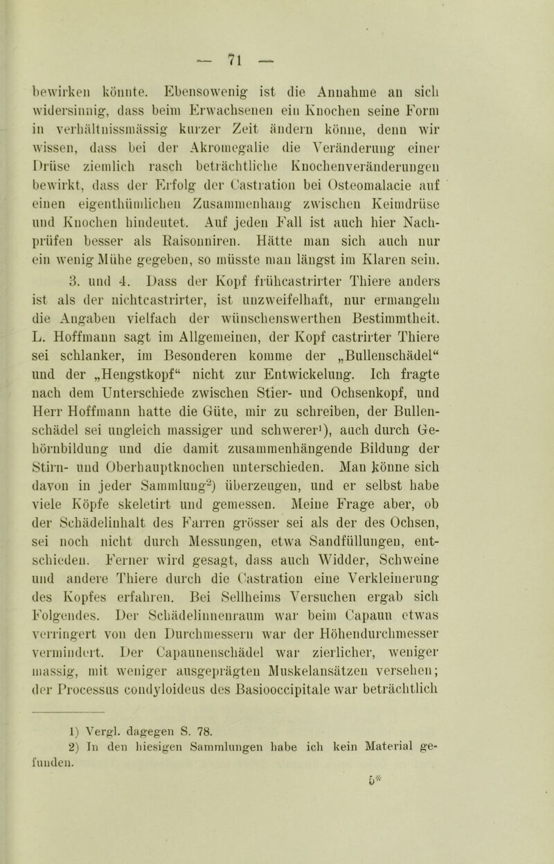 bewirken könnte. Ebensowenig ist die Annahme an sich widersinnig, dass beim Erwachsenen ein Knochen seine Eorm in verhältnissmässig kni'zer Zeit ändern könne, denn wir wissen, dass bei der Akromegalie die Veränderung einer Drüse ziemlich rasch betiächtliche Kuochenveränderungen bewirkt, dass der Erfolg der Casti'ation bei Osteomalacie auf einen eigenthümlichen Zusammenhang zwischen Keimdrüse und Knochen hindeutet. Auf jeden Eall ist auch hier Nach- prüfen besser als Raisonniren. Hätte man sich auch nur ein wenig Mühe gegeben, so müsste man längst im Klaren sein. 3. und 4. Dass der Kopf frühcastrirter Thiere anders ist als der nichtcastrirter, ist unzweifelhaft, nur ermangeln die Angaben vielfach der wünschenswerthen Bestimmtheit. L. Hoffmann sagt im Allgemeinen, der Kopf castrirter Thiere sei schlanker, im Besonderen komme der „Bullenschädel“ und der „Hengstkopf“ nicht zur Entwickelung. Ich fragte nach dem Unterschiede zwischen Stier- und Ochsenkopf, und Herr Hoffmann hatte die Güte, mir zu schreiben, der Bullen- schädel sei ungleich massiger und schwerer^), auch durch Ge- hörnbilduug und die damit zusammenhängende Bildung der Stirn- und Oberhauptknochen unterschieden. Man könne sich davon in jeder Sammlung^) überzeugen, und er selbst habe viele Köpfe skeletirt und gemessen. Meine Frage aber, ob der Scbädelinhalt des Karren grösser sei als der des Ochsen, sei noch nicht durch Messungen, etwa Sandfüllungen, ent- schieden. Ferner wird gesagt, dass auch Widder, Schweine und andere Thiere durch die Castratiou eine Verkleinerung des Kopfes erfahien. Bei Sellheims Versuchen ergab sich Eolgendes. Der Schädelinnenraum war beim Capauu etwas verringert von den Durchmessern war der Höhendurchmesser vermindert. Der Capauiienschädel war zierlicher, weniger massig, mit weniger ausgeprägten Muskelansätzen versehen; der Processus coudyloideus des Basiooccipitale war beträchtlich 1) Vergl. dagegen S. 78. 2) In den hiesigen Sainmlnngen habe ich kein Material ge- funden.